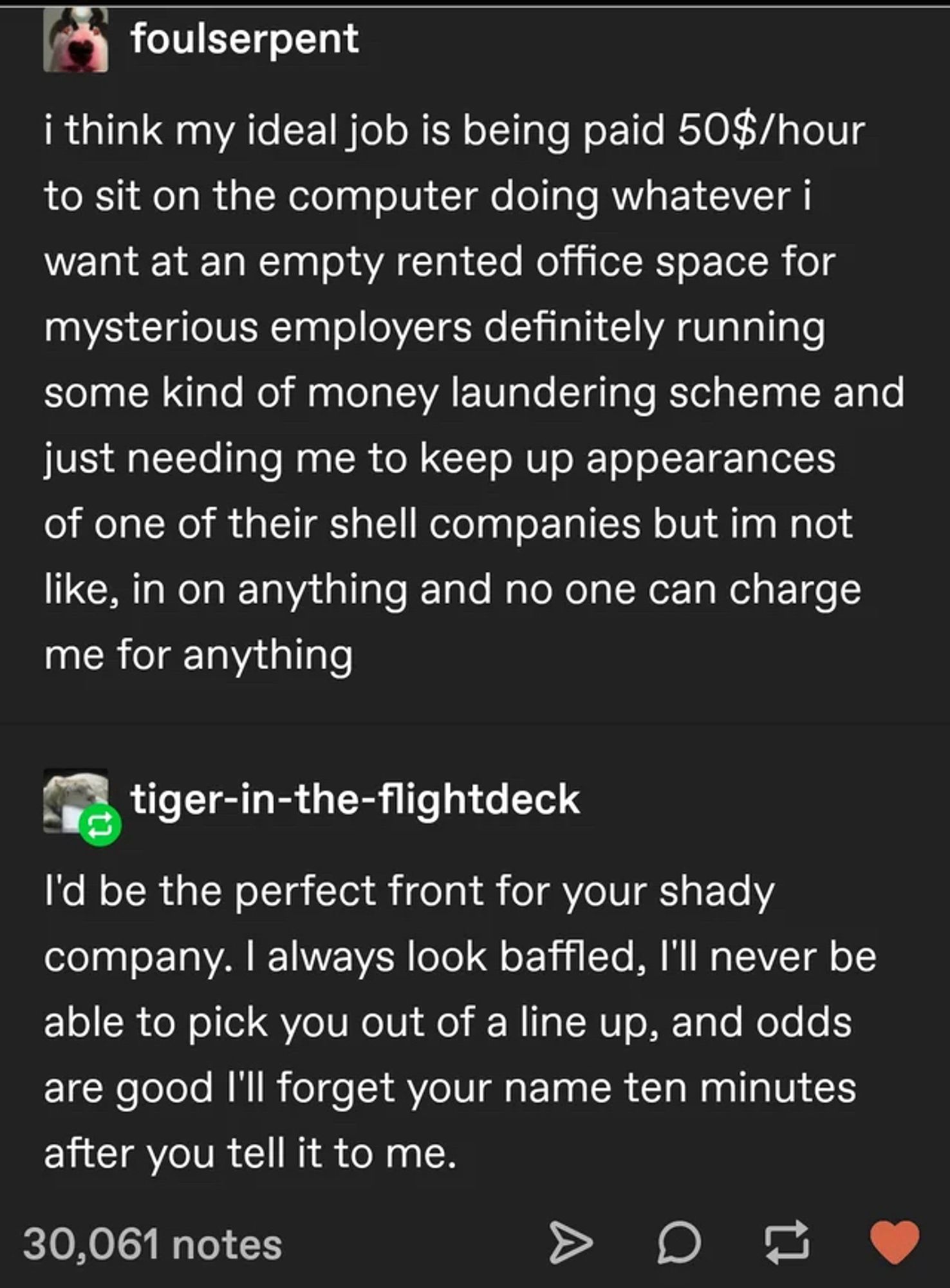 Tumblr cap

Text:

foulserpent
i think my ideal job is being paid 50$/hour to sit on the computer doing whatever i want at an empty rented office space for mysterious employers definitely running some kind of money laundering scheme and just needing me to keep up appearances of one of their shell companies but im not like, in on anything and no one can charge me for anything


tiger-in-the-flightdeck
I'd be the perfect front for your shady company. I always look baffled, I'll never be able to pick you out of a line up, and odds are good I'll forget your name ten minutes after you tell it to me.
30,061 notes