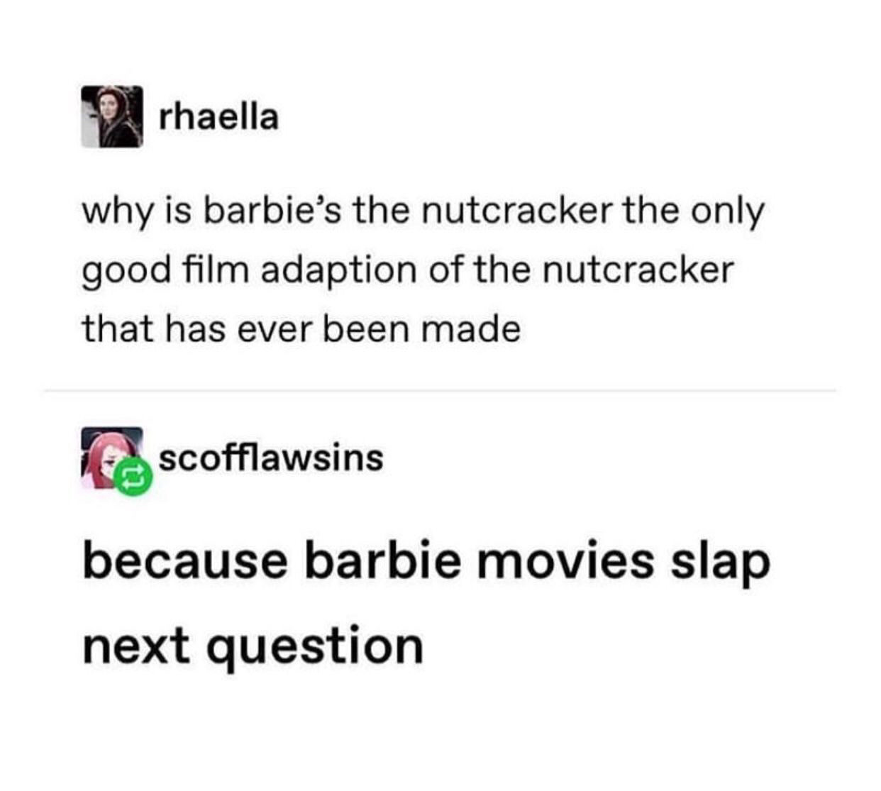 Tumblr screen cap

rhaella
why is barbie's the nutcracker the only good film adaption of the nutcracker that has ever been made

te scofflawsins
because barbie movies slap next question