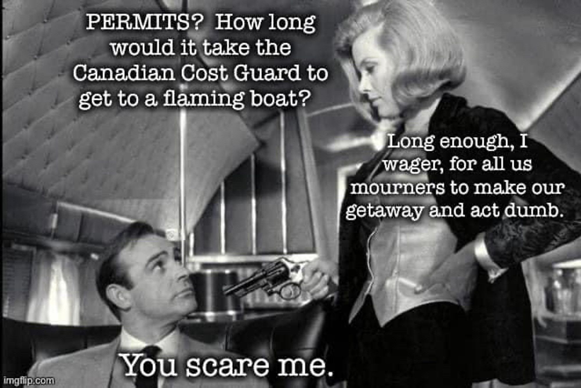 Black-and-white pic of honor Goldman pointing a pistol at Sean Connery from the movie Goldfinger

Text:

PERMITS? How long would it take the Canadian Cost Guard to get to a flaming boat?

Long enough, I wager, for all us mourners to make our getaway and act dumb.

You scare me.