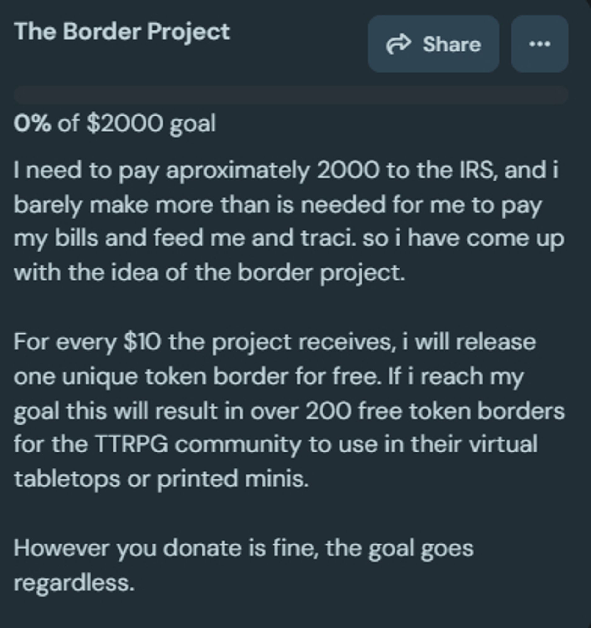 The Border Project

I need to pay aproximately 2000 to the IRS, and i barely make more than is needed for me to pay my bills and feed me and traci. so i have come up with the idea of the border project.

For every $10 the project receives, i will release one unique token border for free. If i reach my goal this will result in over 200 free token borders for the TTRPG community to use in their virtual tabletops or printed minis.

However you donate is fine, the goal goes regardless.