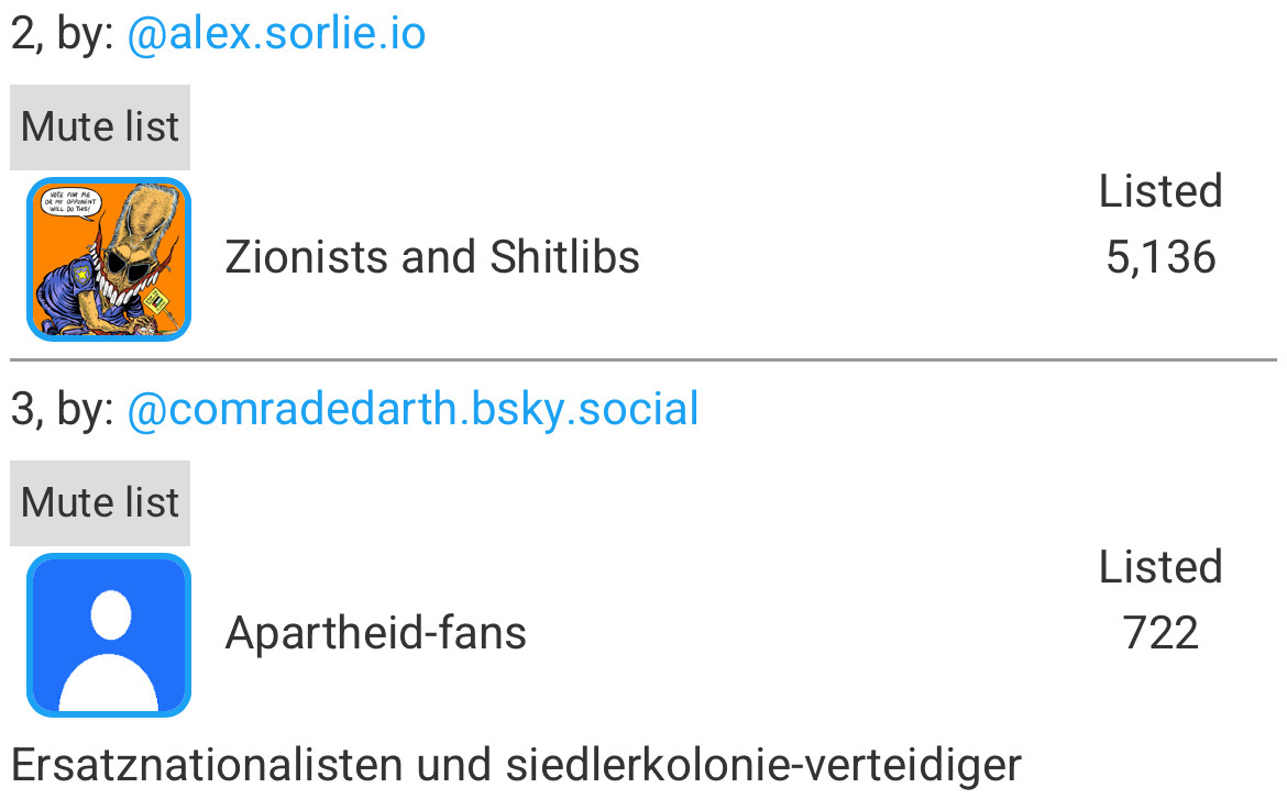 by: @alex.sorlie.io
Mute list
Zionists and Shitlibs
Listed
5,136
3, by:@comradedarth.bsky.social
Mute list
Listed
722
Apartheid-fans
Ersatznationalisten und siedlerkolonie-verteidiger