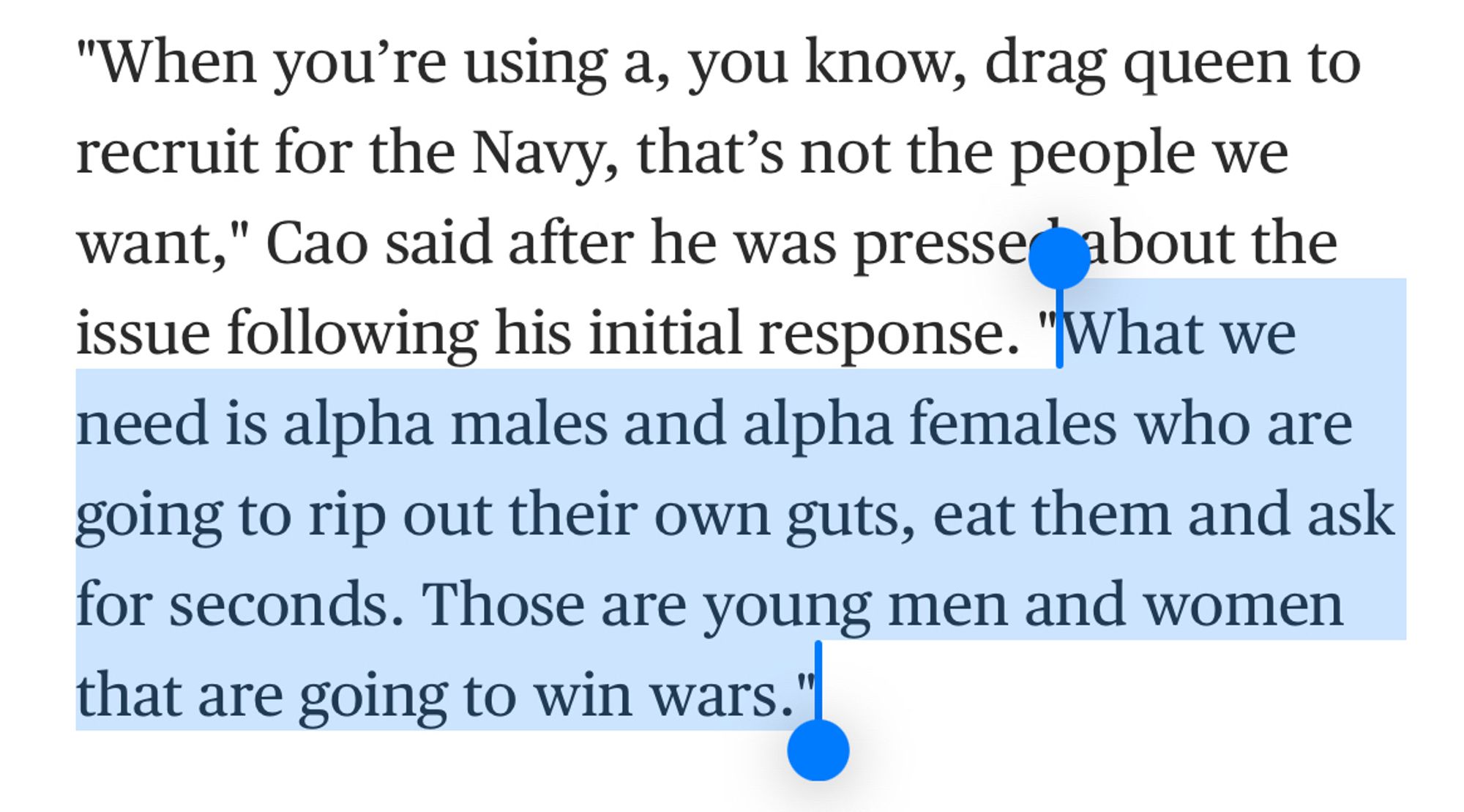 "When you're using a, you know, drag queen to recruit for the Navy, that's not the people we want," Cao said after he was pressedabout the issue following his initial response. "What we need is alpha males and alpha females who are going to rip out their own guts, eat them and ask for seconds. Those are young men and women that are going to win wars."