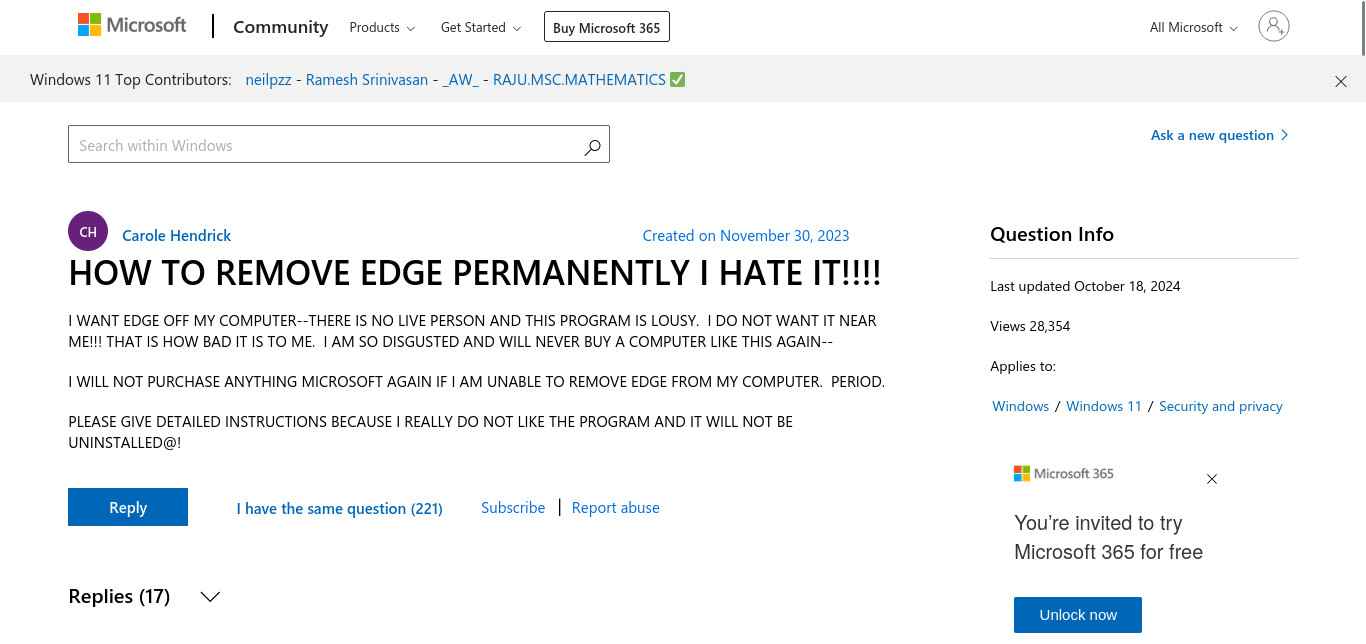 A Microsoft Support Question:

Title: HOW TO REMOVE EDGE PERMANENTLY I HATE IT!!!!

Content: I WANT EDGE OFF MY COMPUTER--THERE IS NO LIVE PERSON AND THIS PROGRAM IS LOUSY. I DO NOT WANT IT NEAR ME!!! THAT IS HOW BAD IT IS TO ME. I AM SO DISGUSTED AND WILL NEVER BUY A COMPUTER LIKE THIS AGAIN-- I WILL NOT PURCHASE ANYTHING MICROSOFT AGAIN IF I AM UNABLE TO REMOVE EDGE FROM MY COMPUTER. PERIOD. PLEASE GIVE DETAILED INSTRUCTIONS BECAUSE I REALLY DO NOT LIKE THE PROGRAM AND IT WILL NOT BE UNINSTALLED@!

Created On: October 18, 2024