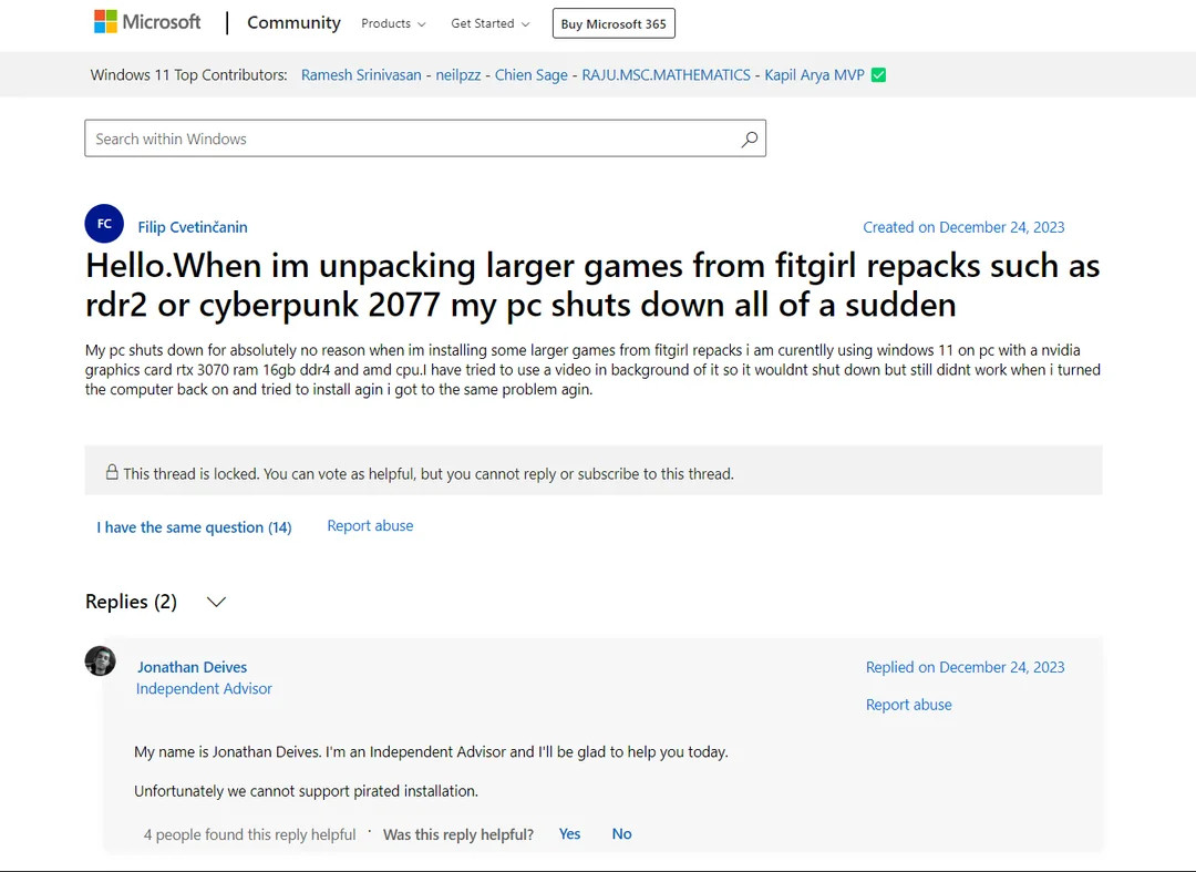 A Microsoft Support Question:

Title: Hello. When I'm unpacking larger games from fitgirl repacks such as rdr2 or cyberpunk 2077 my PC shuts down all of a sudden

Content: My PC shuts down for absolutely no reason when I'm installing some larger games from fitgirl repacks. I'm currently using Windows 11 on a PC with a Nvidia graphics card RTX 3070, 16GB DDR4 RAM, and an AMD CPU. I've tried to use a video in the background of it so it wouldn't shut down, but it still didn't work. When I turned the computer back on and tried to install again, I got to the same problem again.

Reply from independent advisor:  My name is jonathan deives, I'm an independent Advisor and I'll be glad to help you today, unfortunately we cant support pirated installations. 

Created On December 24 2023