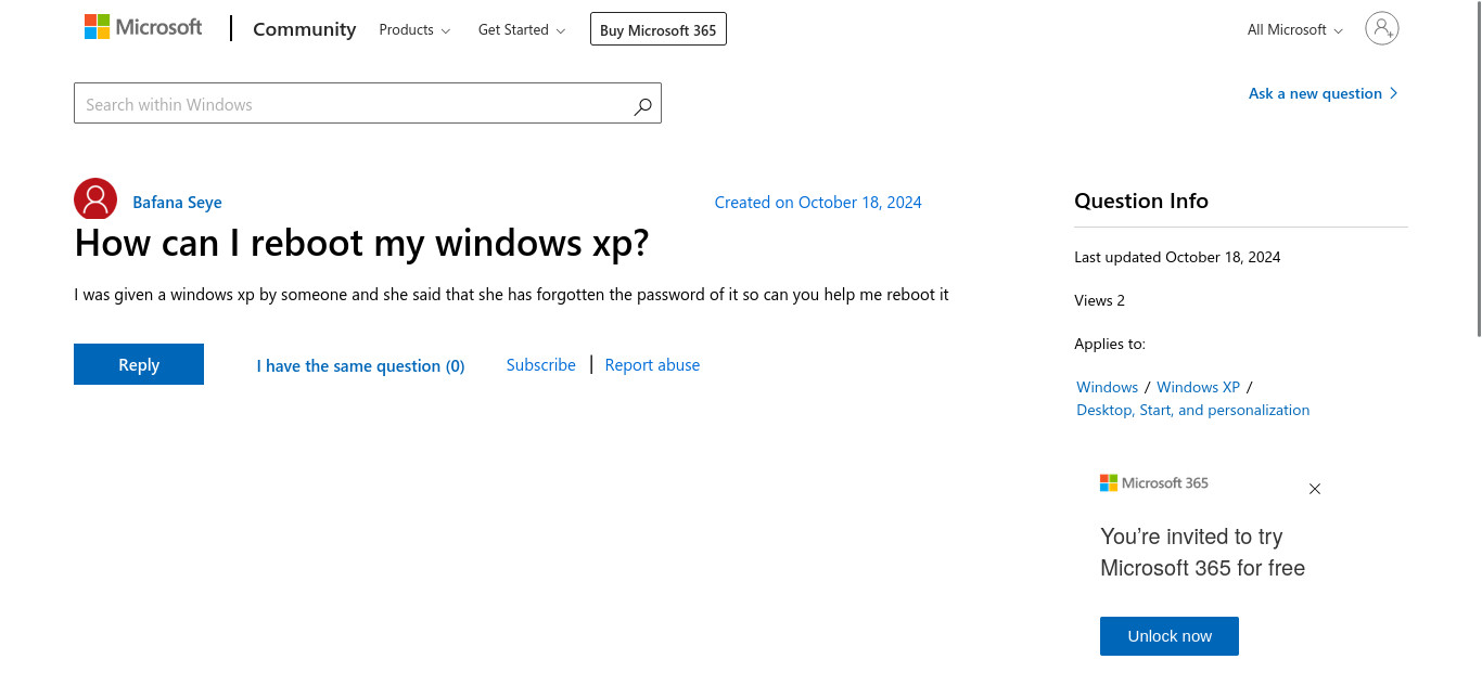 A Microsoft Support Question:

Title: How can I reboot my Windows XP?

Content: I was given a Windows XP by someone, and she said that she has forgotten the password of it. So can you help me reboot it?

Created On: October 18, 2024