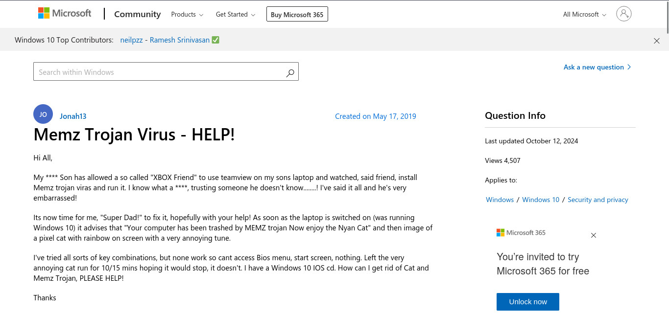 A Microsoft answers support question:

Title:

Memz Trojan Virus - HELP!

Content:

My son has allowed a so-called "Xbox Friend" to use TeamViewer on my son's laptop and watched, said friend, install Memz Trojan virus and run it. I know what a fool, trusting someone he doesn't know! I've said it all, and he's very embarrassed!

It's now time for me, "Super Dad!" to fix it, hopefully with your help! As soon as the laptop is switched on (was running Windows 10), it advises that "Your computer has been trashed by MEMZ trojan Now enjoy the Nyan Cat" and then an image of a pixel cat with rainbow on screen with a very annoying tune.  

I've tried all sorts of key combinations, but none work, so I can't access BIOS menu, start screen, or anything. Left the very annoying cat run for 10/15 minutes hoping it would stop, it doesn't. I have a Windows 10 ISO CD. How can I get rid of Cat and Memz Trojan, PLEASE HELP!  

Thanks.

Created On: May 17 2019