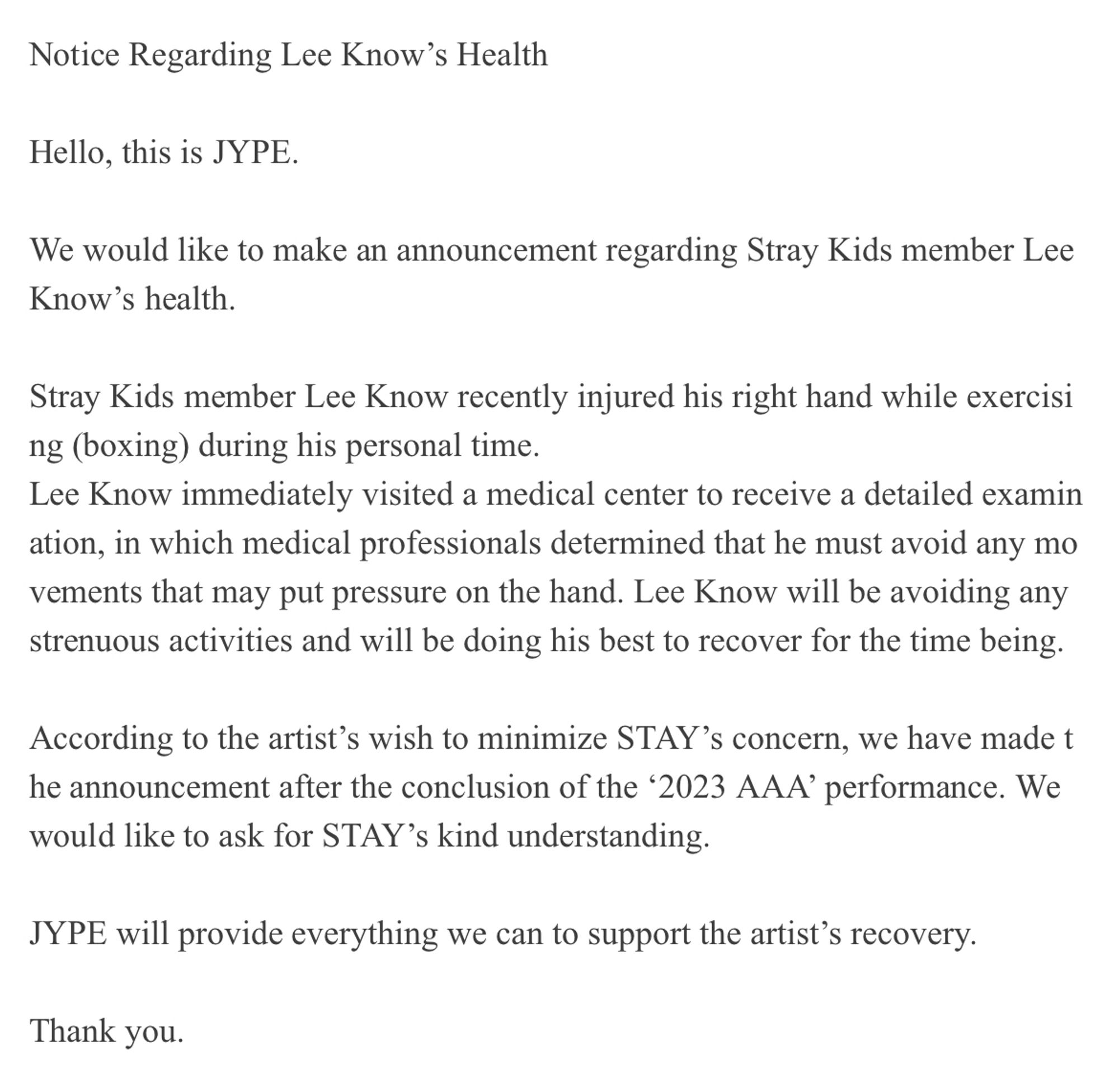 Hello, this is JYPE.
 
We would like to make an announcement regarding Stray Kids member Lee Know’s health.
 
Stray Kids member Lee Know recently injured his right hand while exercising (boxing) during his personal time.
Lee Know immediately visited a medical center to receive a detailed examination, in which medical professionals determined that he must avoid any movements that may put pressure on the hand. Lee Know will be avoiding any strenuous activities and will be doing his best to recover for the time being.
 
According to the artist’s wish to minimize STAY’s concern, we have made the announcement after the conclusion of the ‘2023 AAA’ performance. We would like to ask for STAY’s kind understanding.
 
JYPE will provide everything we can to support the artist’s recovery. 
 
Thank you.