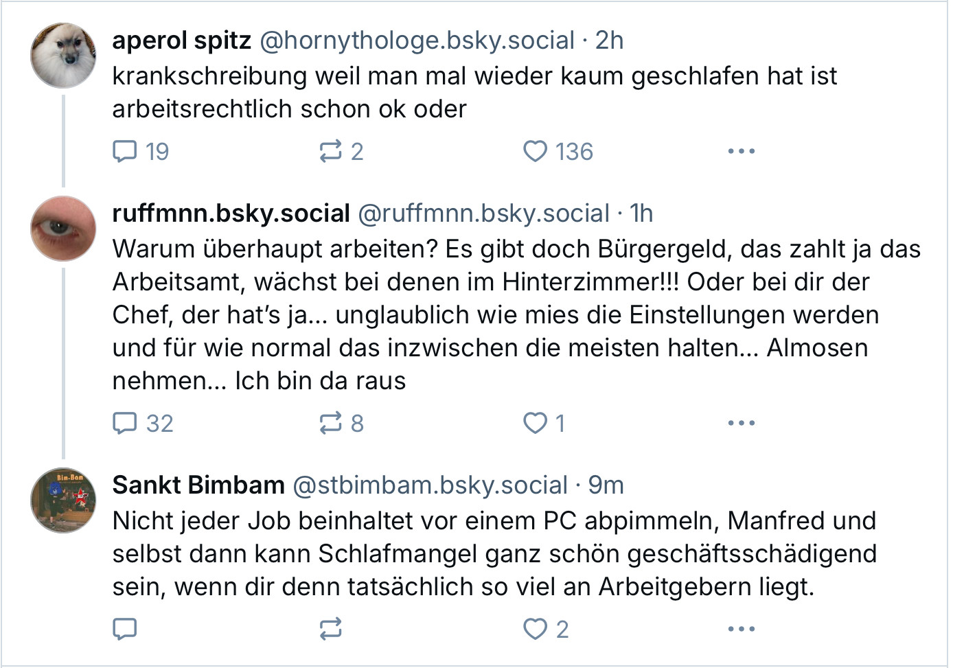 Post und DruKos:

aperol spitz @hornythologe.bsky.social •2h
krankschreibung weil man mal wieder kaum geschlafen hat ist
arbeitsrechtlich schon ok oder
-
ruffmnn.bsky.social @ruffmnn.bsky.social •1h
Warum überhaupt arbeiten? Es gibt doch Bürgergeld, das zahlt ja das Arbeitsamt, wächst bei denen im Hinterzimmer!!! Oder bei dir der Chef, der hat's ja... unglaublich wie mies die Einstellungen werden und für wie normal das inzwischen die meisten halten... Almosen nehmen... Ich bin da raus

Sankt Bimbam@stbimbam.bsky.social •9m
Nicht jeder Job beinhaltet vor einem PC abpimmeln, Manfred und selbst dann kann Schlafmangel ganz schön geschäftsschädigend sein, wenn dir denn tatsächlich so viel an Arbeitgebern liegt.