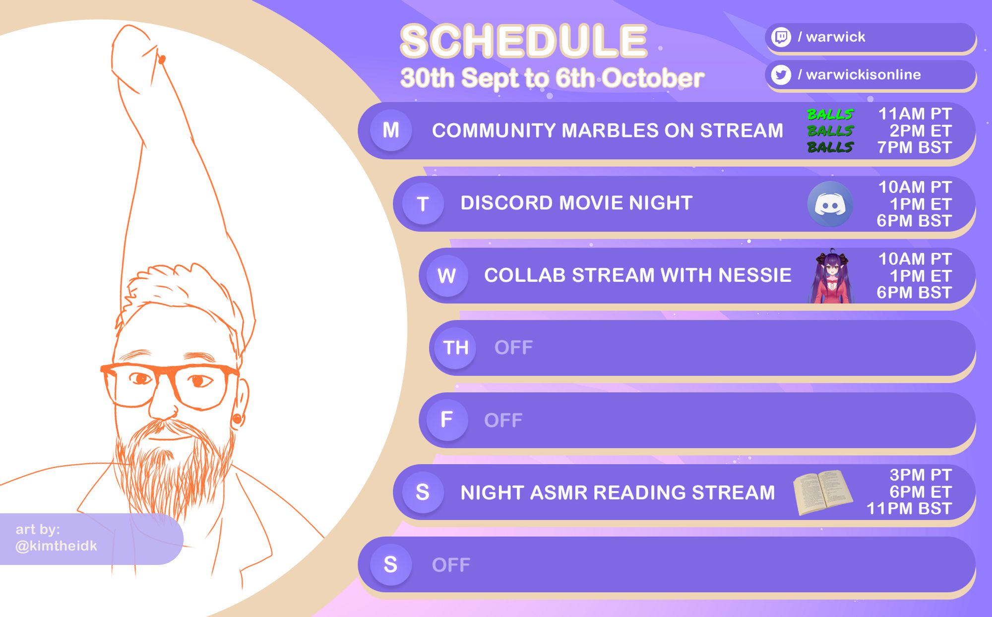 schedule showing when warwick is streaming: 
monday - monday marbles
tuesday - discod night
wednesday - collab stream with nessie
thursday - off
friday - off
saturday -night asmr reading stream
sunday - off