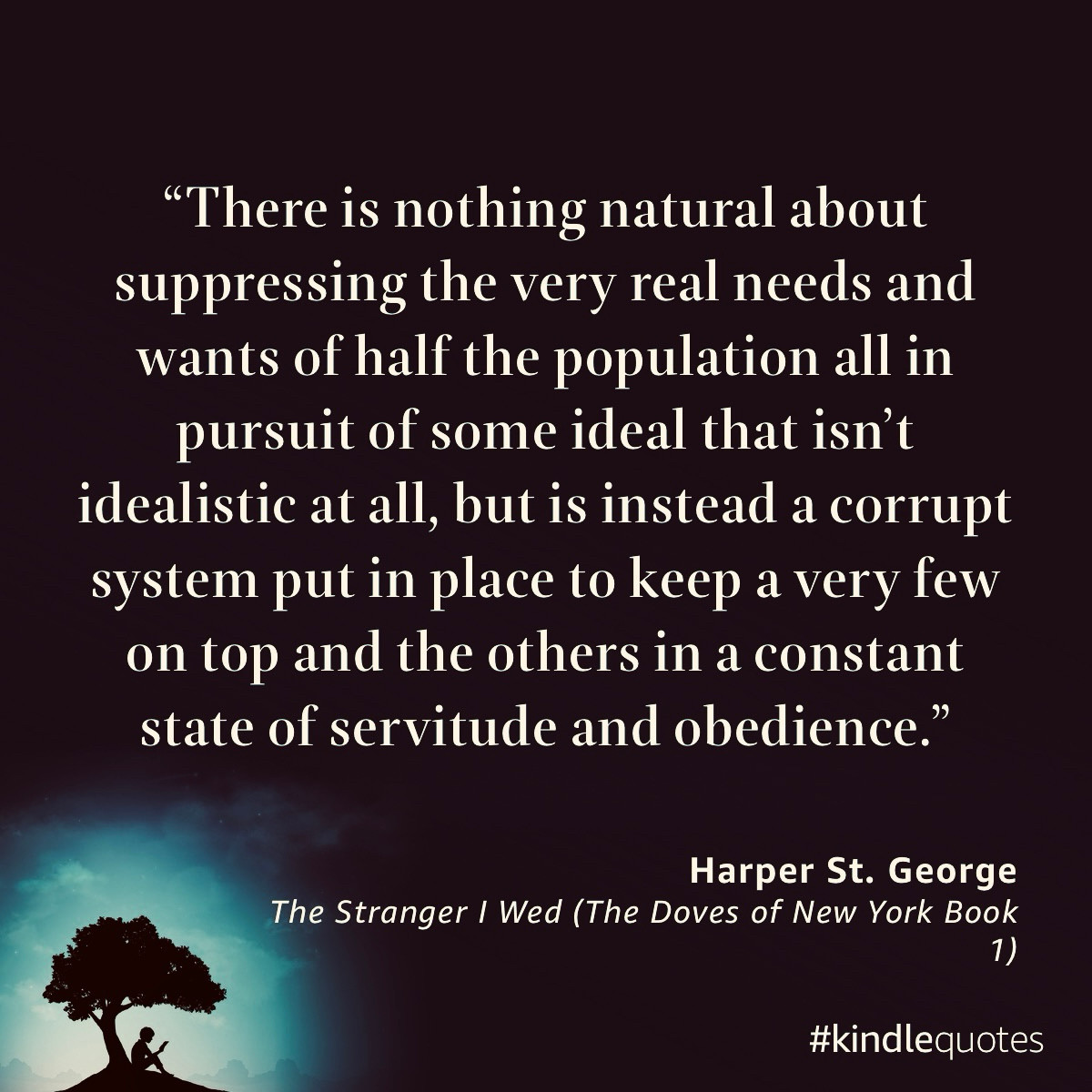 "There is nothing natural about suppressing the very real needs and wants of half the population all in pursuit of some ideal that isn't idealistic at all, but is instead a corrupt system put in place to keep a very few on top and the others in a constant state of servitude and obedience."
Harper St. George
The Stranger I Wed (The Doves of New York Book
1)
#kindlequotes