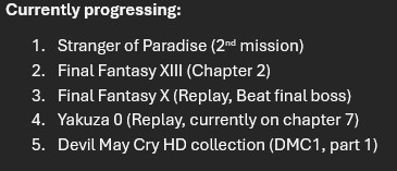 Currently progressing list:
1. Stranger of Paradise 2. Final Fantasy 13 3. Final Fantasy 10 4. Yakuza 0 5. Devil May Cry HD collection