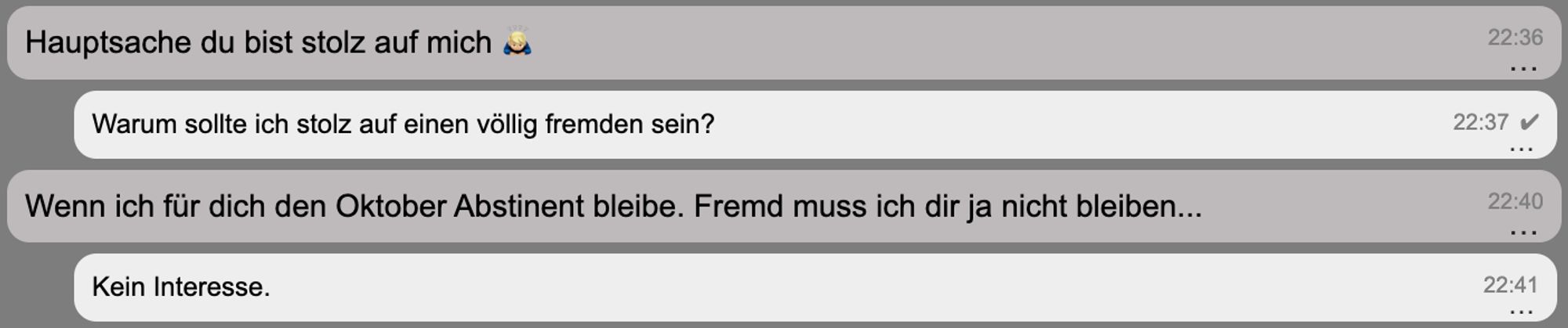 Screenshot eines SZ Nachrichtenverlaufs:

Er: Hauptsache du bist stolz auf mich 🙇🏼‍♂️
Ich: Warum sollte ich stolz auf einen völlig fremden sein?
Er: Wenn ich für dich den Oktober Abstinent bleibe. Fremd muss ich dir ja nicht bleiben...
Ich: Kein Interesse.