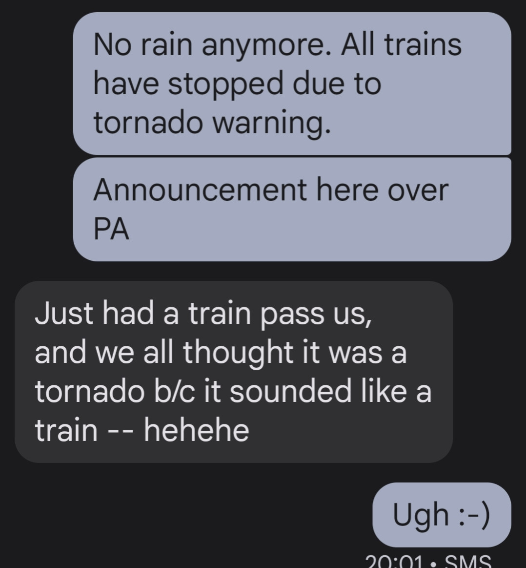 All trains have stopped due to tornado warning. Announcement over PA.

Person on train: just had a train pass us, and we all thought it was a tornado b/c sounded like a train - hehehe