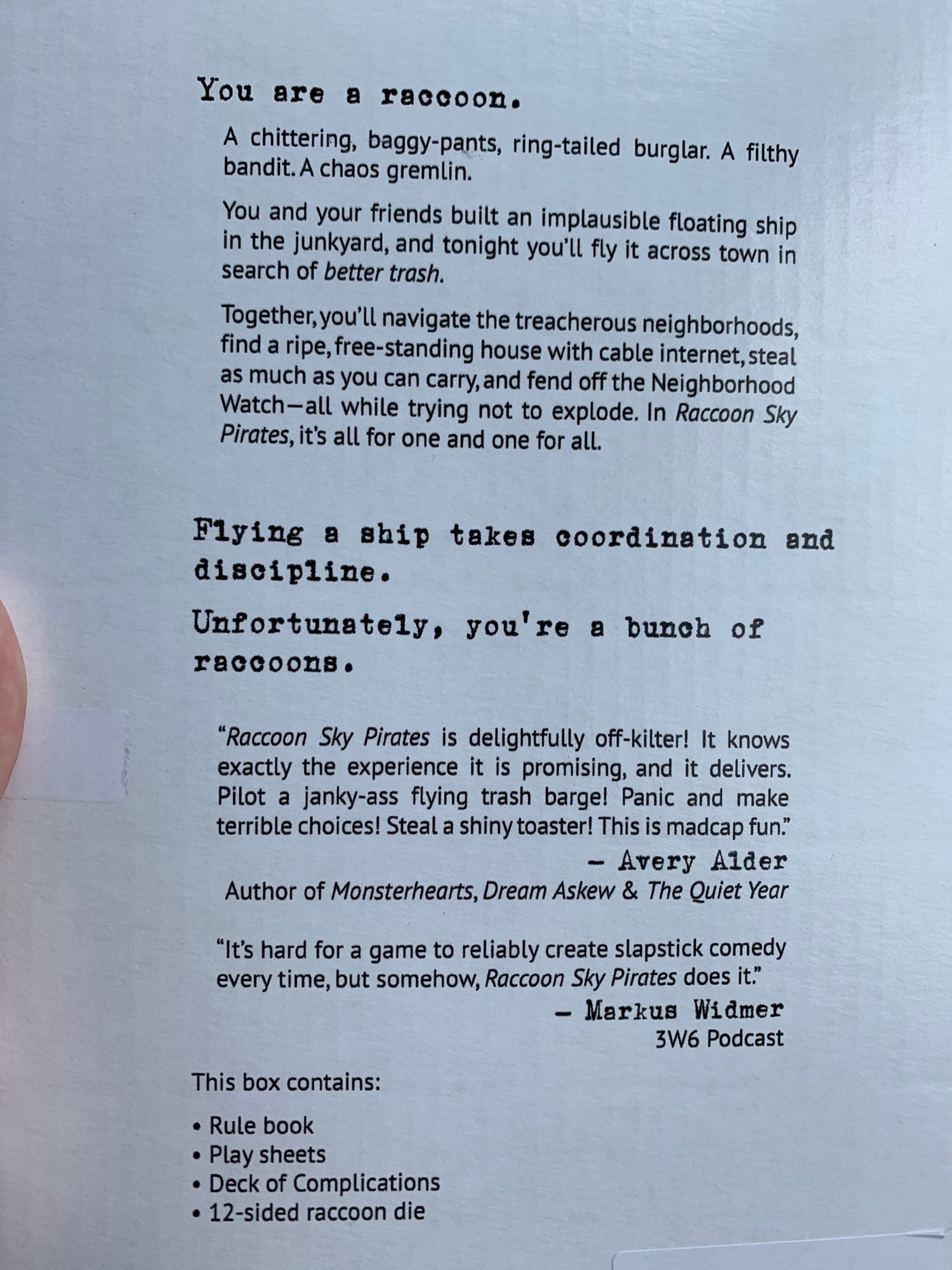 The back of the box with descriptive text and the contents of the box.

You are a raccoon.
A chittering, baggy-pants, ring-tailed burglar. A filthy bandit. A chaos gremlin.
You and your friends built an implausible floating ship in the junkyard and tonight you’ll fly it across town in search of better trash.
Together you’ll navigate the treacherous neighborhoods, find a ripe, free-standing house with cable internet, steal as much as you can carry, and fend off the Neighborhood Watch— all while trying not to explode. In Raccoon Sky Pirates, it’s all for one and one for all.

Flying a ship takes coordination and discipline.
Unfortunately you’re a bunch of raccoons.