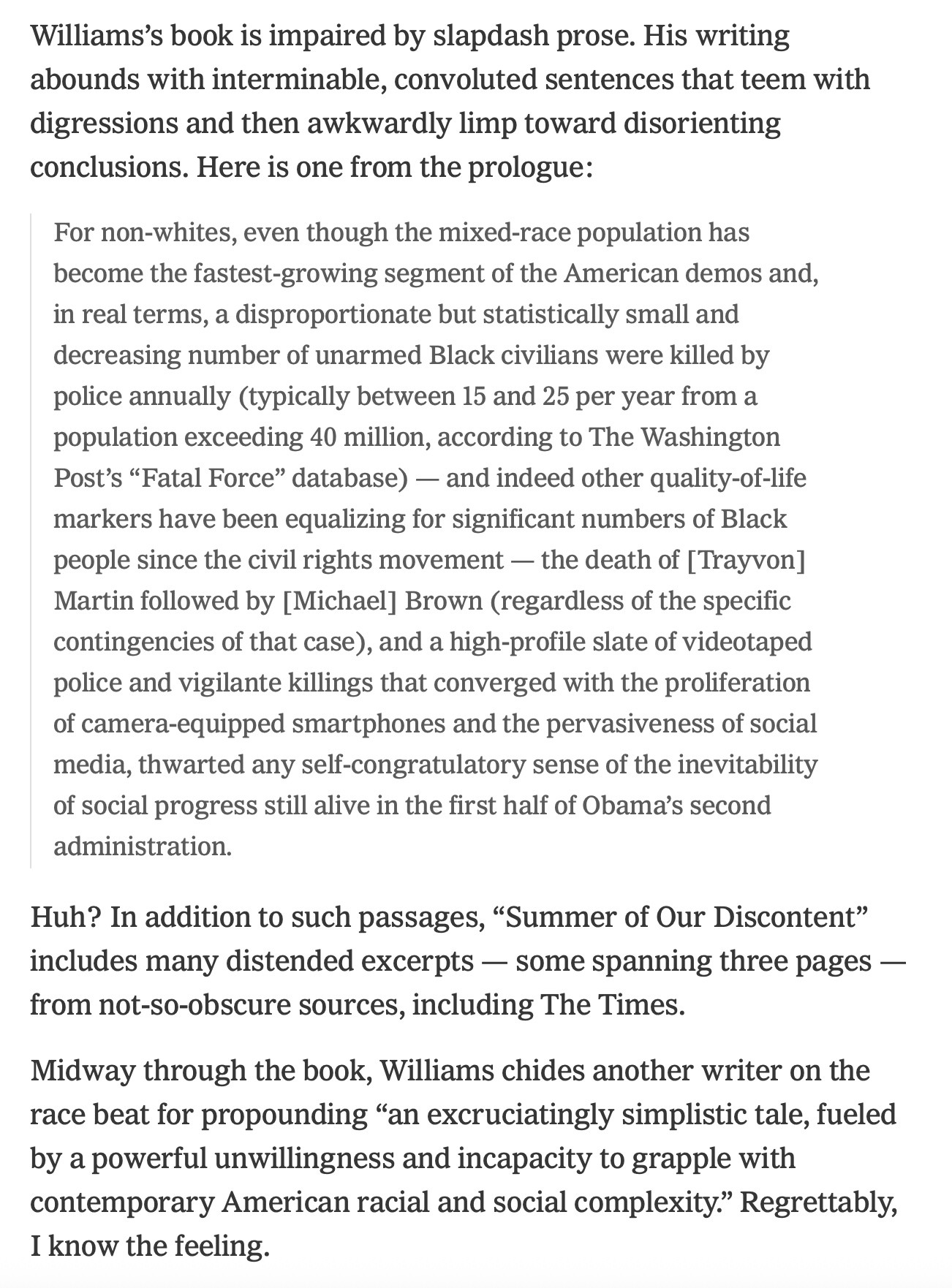 Williams’s book is impaired by slapdash prose. His writing abounds with interminable, convoluted sentences that teem with digressions and then awkwardly limp toward disorienting conclusions. Here is one from the prologue:

For non-whites, even though the mixed-race population has become the fastest-growing segment of the American demos and, in real terms, a disproportionate but statistically small and decreasing number of unarmed Black civilians were killed by police annually (typically between 15 and 25 per year from a population exceeding 40 million, according to The Washington Post’s “Fatal Force” database) — and indeed other quality-of-life markers have been equalizing for significant numbers of Black people since the civil rights movement — the death of [Trayvon] Martin followed by [Michael] Brown (regardless of the specific contingencies of that case), and a high-profile slate of videotaped police and vigilante killings that converged with the proliferation of camera-equipped smartphones and the pervasiveness of social media, thwarted any self-congratulatory sense of the inevitability of social progress still alive in the first half of Obama’s second administration.
Huh? In addition to such passages, “Summer of Our Discontent” includes many distended excerpts — some spanning three pages — from not-so-obscure sources, including The Times.

Midway through the book, Williams chides another writer on the race beat for propounding “an excruciatingly simplistic tale, fueled by a powerful unwillingness and incapacity to grapple with contemporary American racial and social complexity.” Regrettably, I know the feeling.