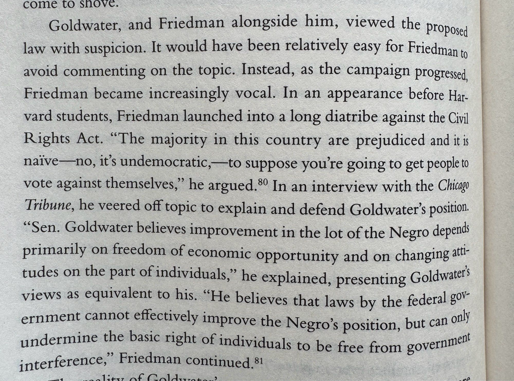 Goldwater, and Friedman alongside him, viewed the proposed law with suspicion. It would have been relatively easy for Friedman to avoid commenting on the topic. Instead, as the campaign progressed, Friedman became increasingly vocal. In an appearance before Harvard students, Friedman launched into a long diatribe against the Civil Rights Act. "The majority in this country are prejudiced and it is naïve —no, it's undemocratic,— to suppose you're going to get people to vote against themselves," he argued. In an interview with the Chicago Tribune, he veered off topic to explain and defend Goldwater's position.
"Sen. Goldwater believes improvement in the lot of the Negro depends primarily on freedom of economic opportunity and on changing att-tudes on the part of individuals," he explained, presenting Goldwateris views as equivalent to his. "He believes that laws by the federal government cannot effectively improve the Negro's position…”