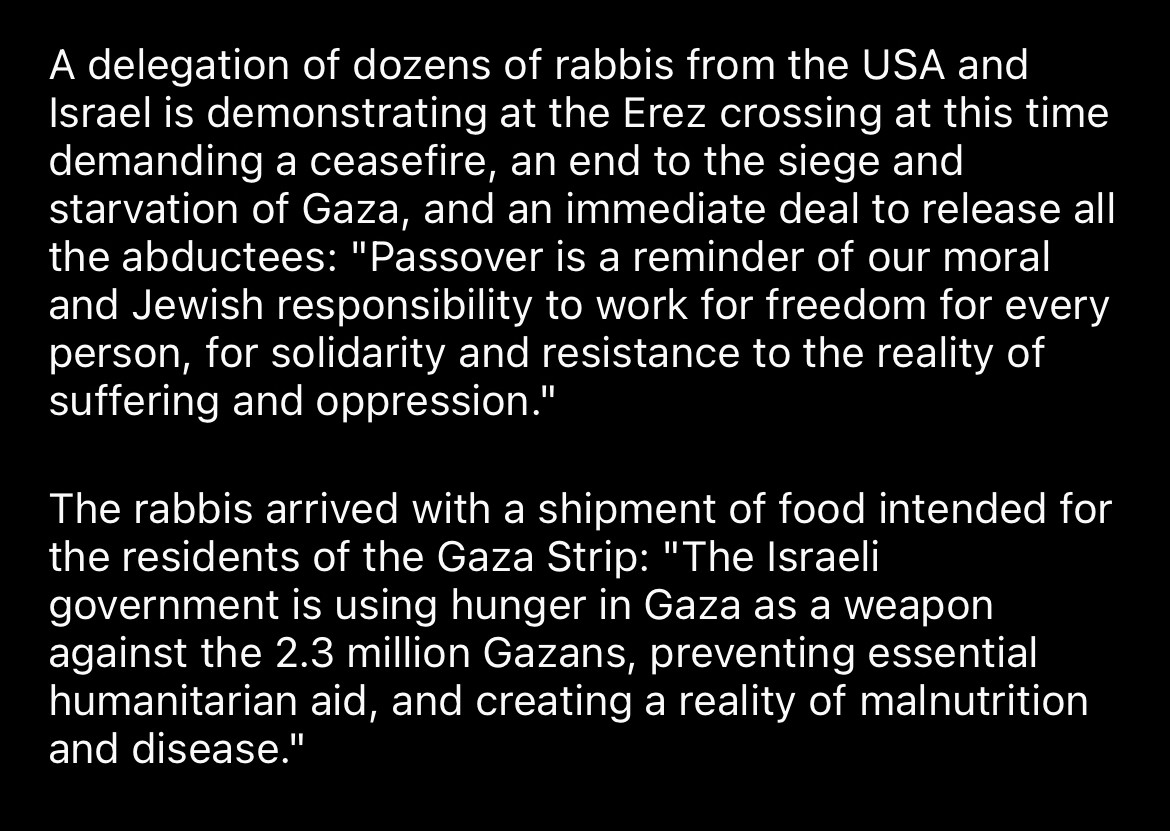 A delegation of dozens of rabbis from the USA and Israel is demonstrating at the Erez crossing at this time demanding a ceasefire, an end to the siege and starvation of Gaza, and an immediate deal to release all the abductees: "Passover is a reminder of our moral and Jewish responsibility to work for freedom for every person, for solidarity and resistance to the reality of suffering and oppression."
The rabbis arrived with a shipment of food intended for the residents of the Gaza Strip: "The Israeli government is using hunger in Gaza as a weapon against the 2.3 million Gazans, preventing essential humanitarian aid, and creating a reality of malnutrition and disease."