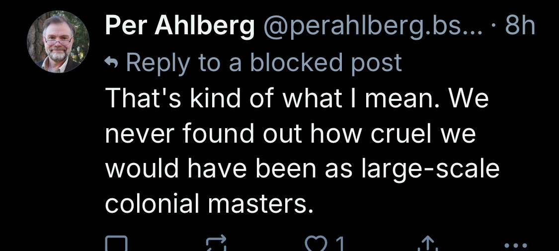 Per Ahlberg @perahlberg.bs...•8h
• Reply to a blocked post
That's kind of what I mean. We never found out how cruel we would have been as large-scale colonial masters.
个
•• •