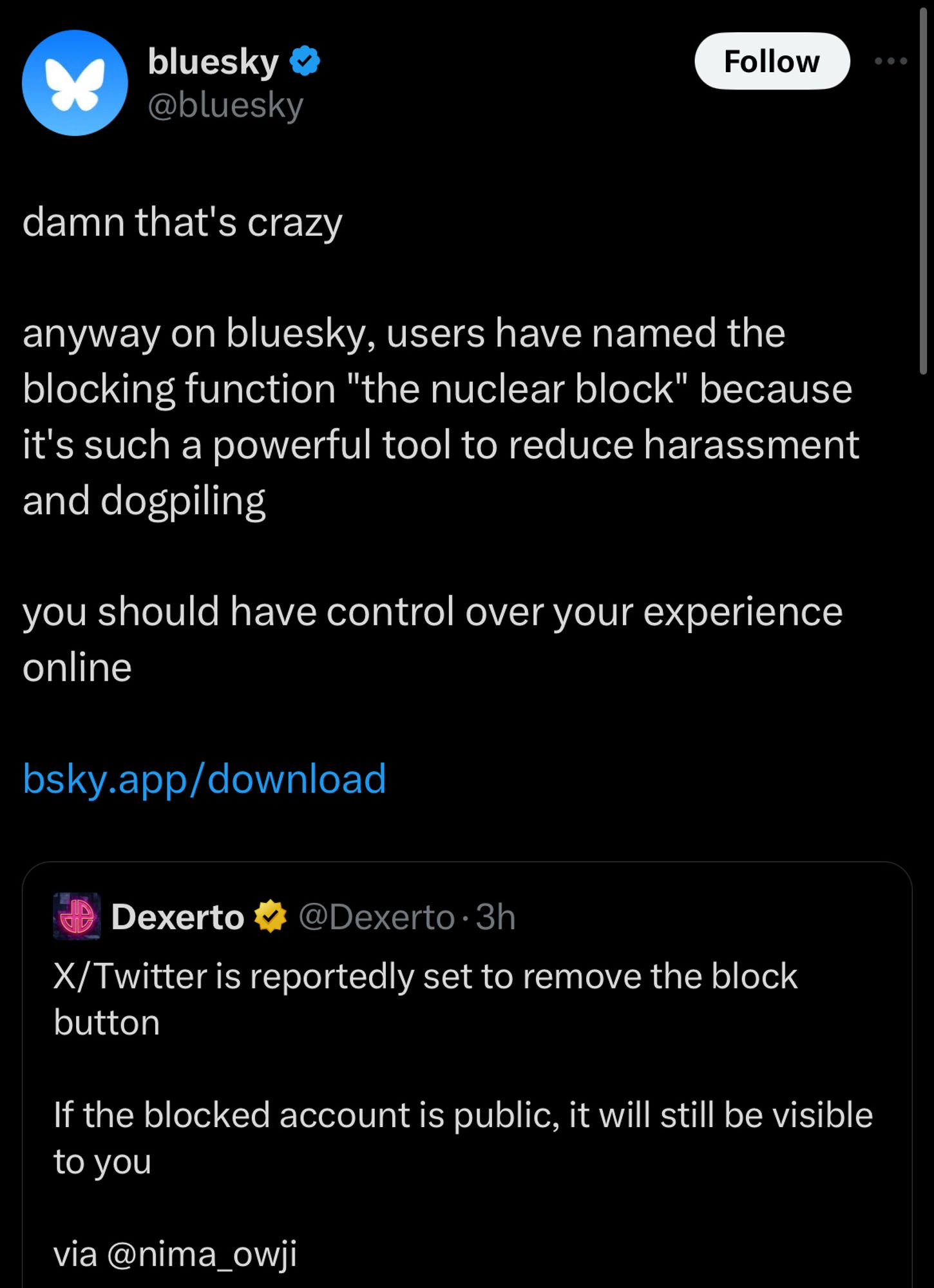 Screenshot of a tweet from Bluesky quote tweeting another post 

bluesky & @bluesky
Follow
damn that's crazy
anyway on bluesky, users have named the blocking function "the nuclear block" because it's such a powerful tool to reduce harassment and dogpiling
you should have control over your experience online
bsky.app/download
Dexerto #
@Dexerto • 3h
X/Twitter is reportedly set to remove the block button
If the blocked account is public, it will still be visible to you
via@nima_owji