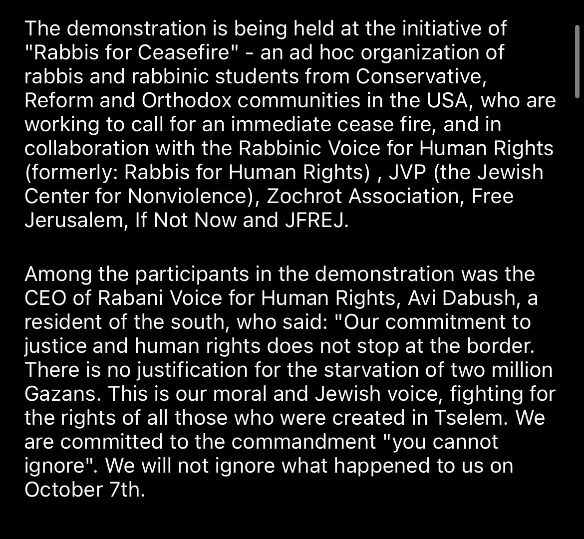 The demonstration is being held at the initiative of
"Rabbis for Ceasefire" - an ad hoc organization of rabbis and rabbinic students from Conservative, Reform and Orthodox communities in the USA, who are working to call for an immediate cease fire, and in collaboration with the Rabbinic Voice for Human Rights (formerly: Rabbis for Human Rights) , JVP (the Jewish Center for Nonviolence), Zochrot Association, Free Jerusalem, If Not Now and JFREJ.
Among the participants in the demonstration was the
CEO of Rabani Voice for Human Rights, Avi Dabush, a resident of the south, who said: "Our commitment to justice and human rights does not stop at the border.
There is no justification for the starvation of two million Gazans. This is our moral and Jewish voice, fighting for the rights of all those who were created in Tselem. We are committed to the commandment "you cannot ignore". We will not ignore what happened to us on
October 7th.