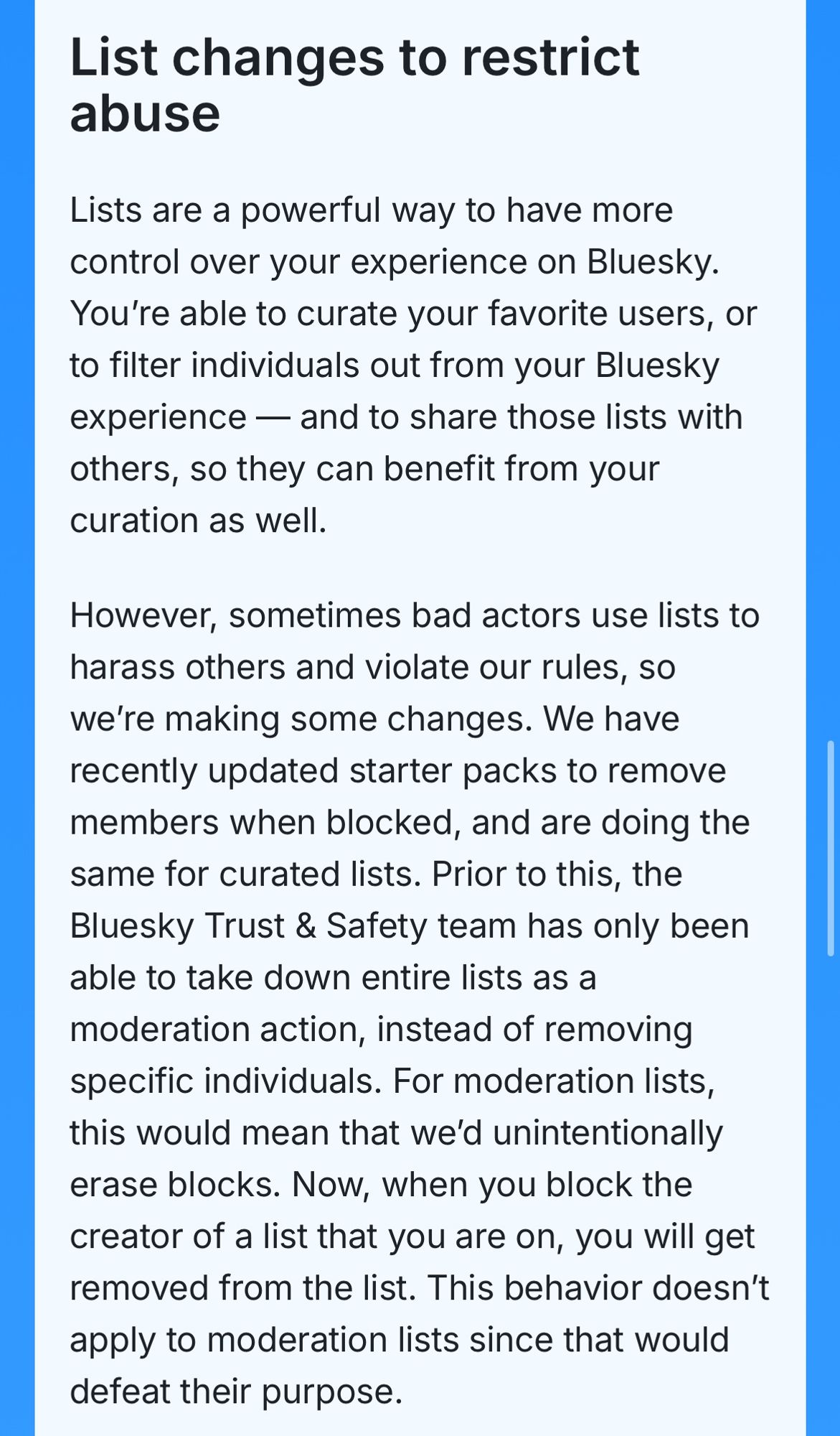 List changes to restrict abuse
Lists are a powerful way to have more control over your experience on Bluesky.
You're able to curate your favorite users, or to filter individuals out from your Bluesky experience — and to share those lists with others, so they can benefit from your curation as well.
However, sometimes bad actors use lists to harass others and violate our rules, so we're making some changes. We have recently updated starter packs to remove members when blocked, and are doing the same for curated lists. Prior to this, the Bluesky Trust & Safety team has only been able to take down entire lists as a moderation action, instead of removing specific individuals. For moderation lists, this would mean that we'd unintentionally erase blocks. Now, when you block the creator of a list that you are on, you will get removed from the list. This behavior doesn't apply to moderation lists since that would defeat their purpose.