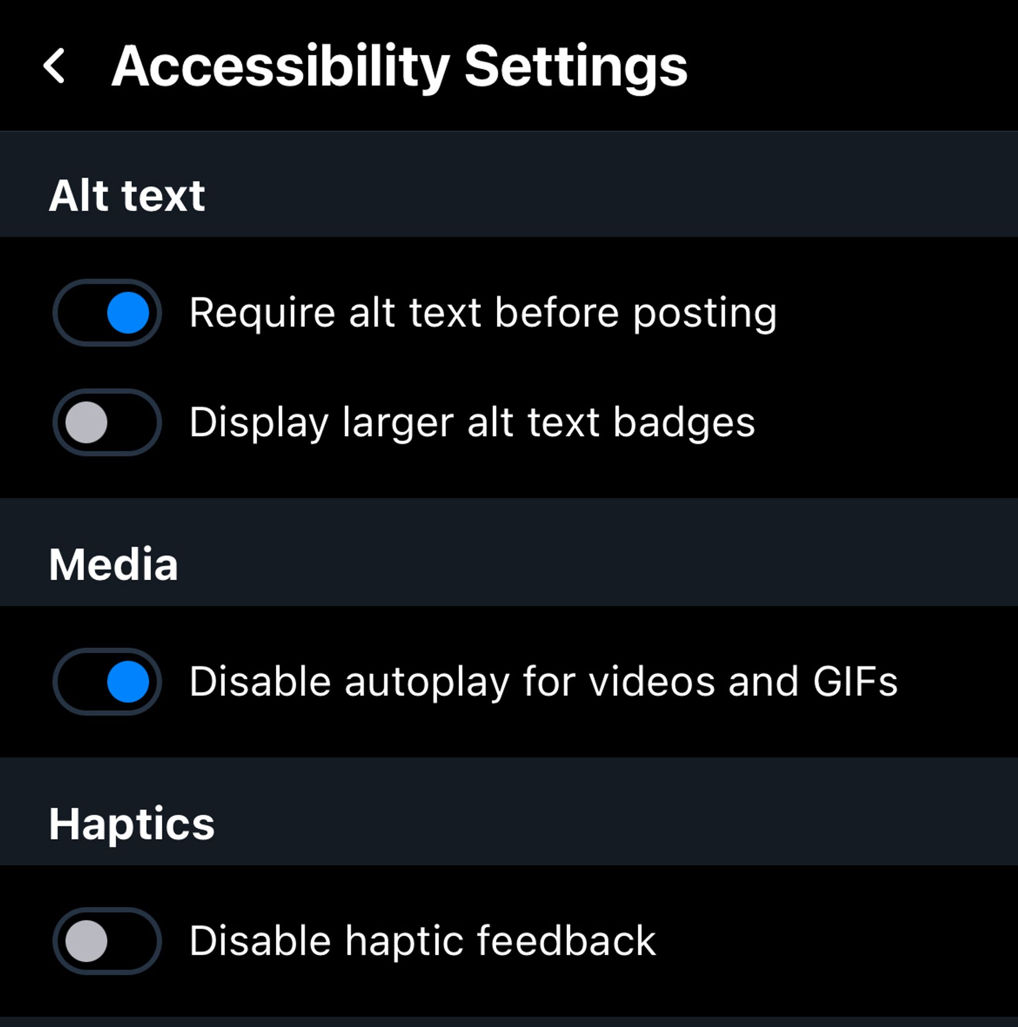 ‹ Accessibility Settings
Alt text
• Require alt text before posting
Display larger alt text badges
Media
Disable autoplay for videos and GIFs
Haptics
Disable haptic feedback