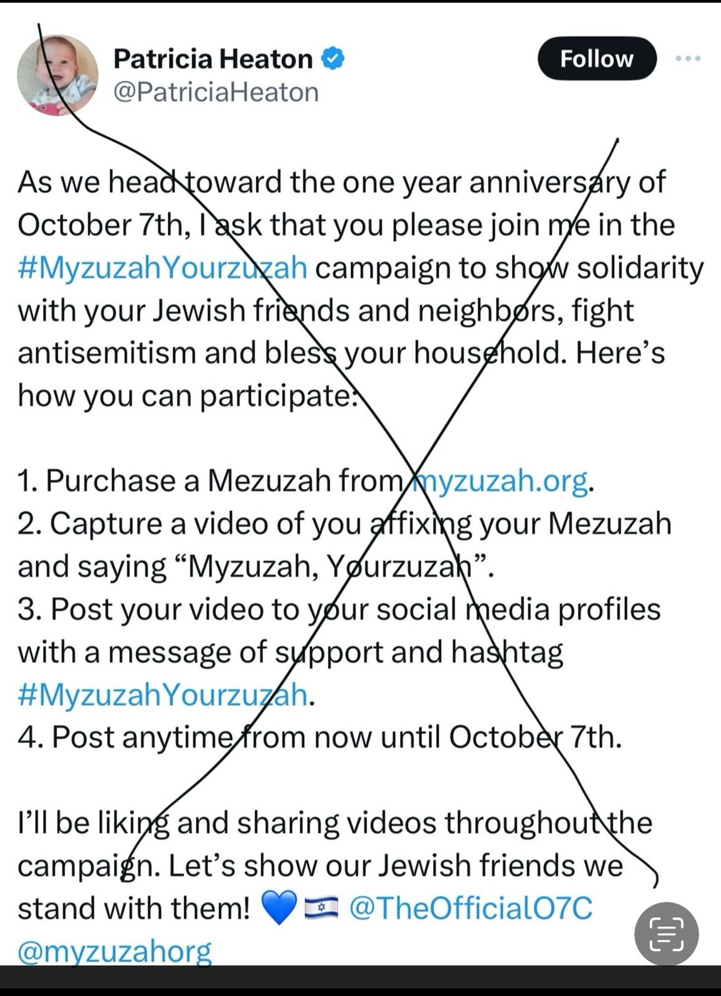 Screenshot of a tweet with a black X through it. 
Patricia Heaton & @PatriciaHeaton
Follow
As we head toward the one year anniversary of October 7th, l ask that you please join me in the #Myzuzah Yourzuzah campaign to show solidarity with your Jewish friends and neighbors, fight antisemitism and bless your household. Here's how you can participate:
1. Purchase a Mezuzah from/myzuzah.org.
2. Capture a video of you affixing your Mezuzah and saying "Myzuzah, Yourzuzah".
3. Post your video to your social media profiles with a message of support and hashtag #Myzuzah Yourzuzah.
4. Post anytime from now until October 7th.
I'll be liking and sharing videos throughout the campaign. Let's show our Jewish friends we\ stand with them! O@TheOfficialO7C @myzuzahorg