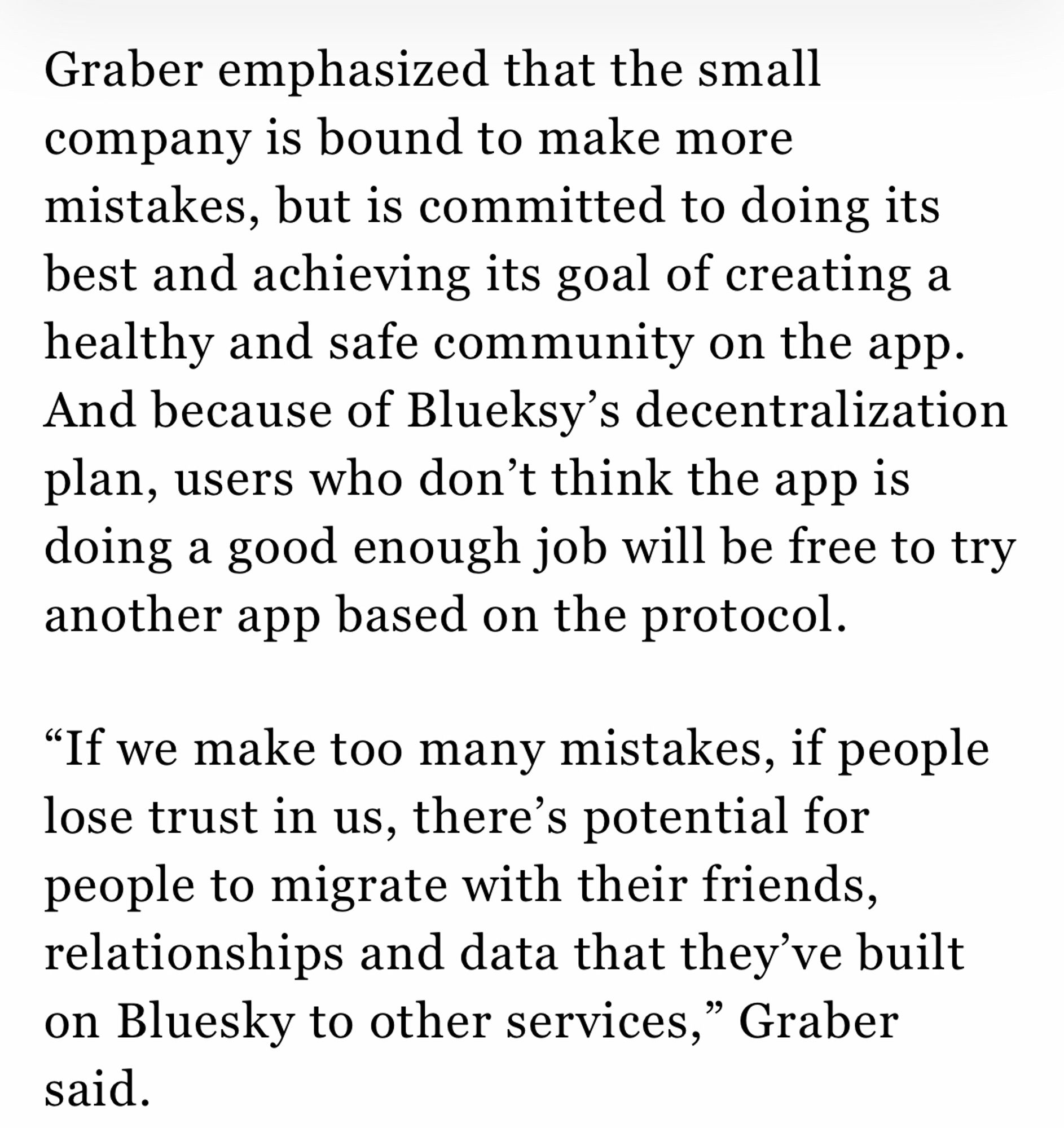 Graber emphasized that the small company is bound to make more mistakes, but is committed to doing its best and achieving its goal of creating a healthy and safe community on the app. And because of Blueksy's decentralization plan, users who don't think the app is doing a good enough job will be free to try another app based on the protocol.

"If we make too many mistakes, if people lose trust in us, there's potential for people to migrate with their friends, relationships and data that they've built on Bluesky to other services," Graber said.