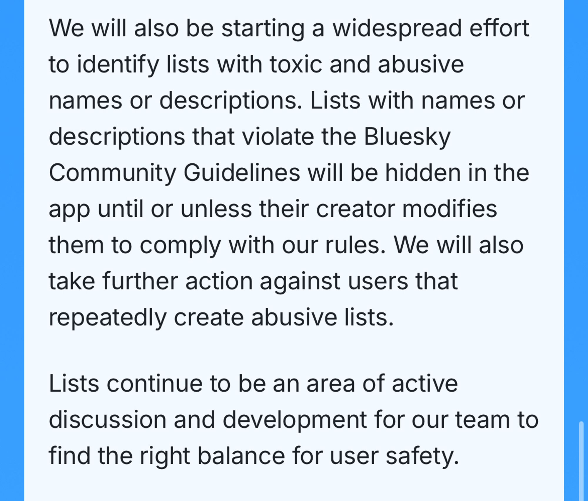 We will also be starting a widespread effort to identify lists with toxic and abusive names or descriptions. Lists with names or descriptions that violate the Bluesky Community Guidelines will be hidden in the app until or unless their creator modifies them to comply with our rules. We will also take further action against users that repeatedly create abusive lists.
Lists continue to be an area of active discussion and development for our team to find the right balance for user safety.