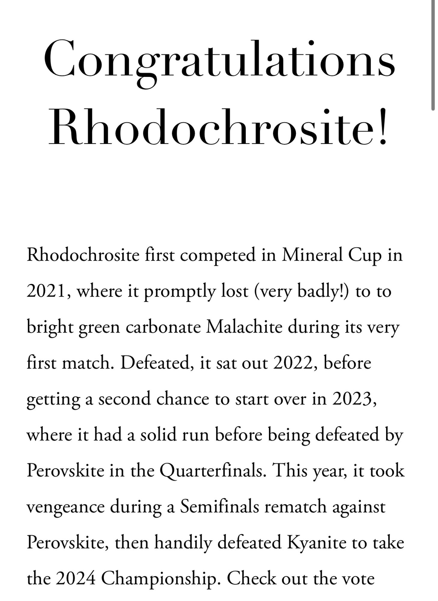 Congratulations Rhodochrosite!
Rhodochrosite first competed in Mineral Cup in 2021, where it promptly lost (very badly!) to to bright green carbonate Malachite during its very first match. Defeated, it sat out 2022, before getting a second chance to start over in 2023, where it had a solid run before being defeated by Perovskite in the Quarterfinals. This year, it took vengeance during a Semifinals rematch against Perovskite, then handily defeated Kyanite to take the 2024 Championship. Check out the vote