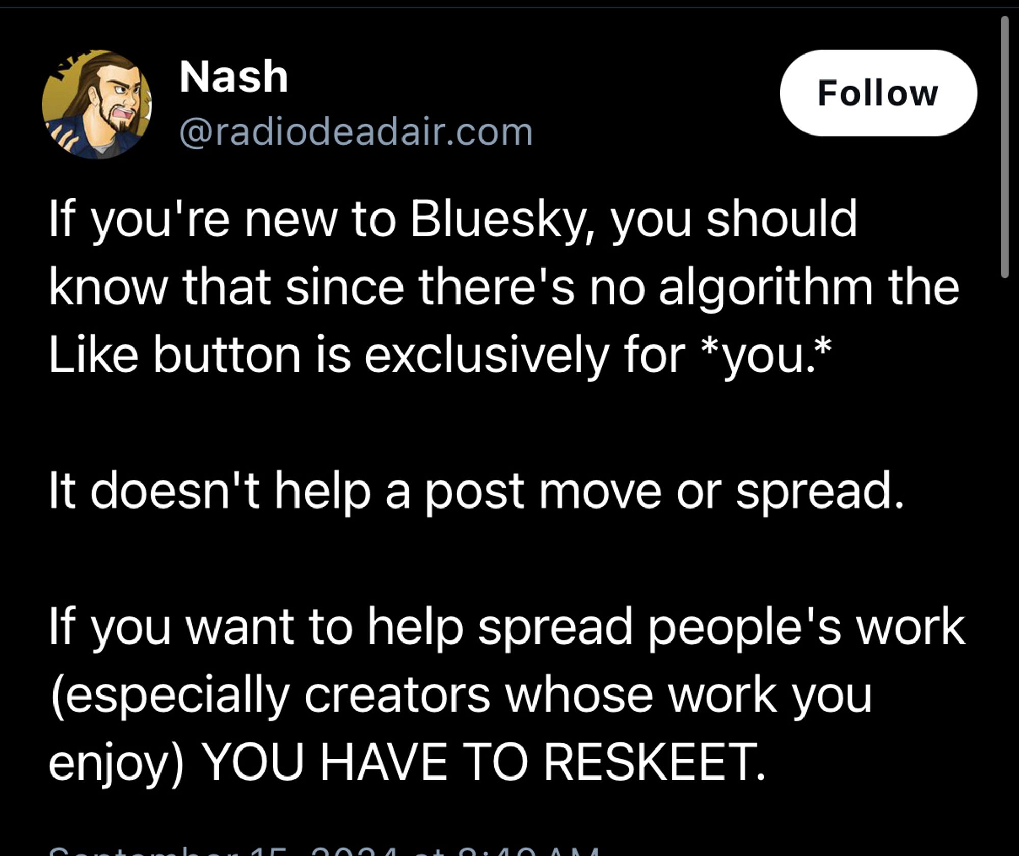 Nash
Follow
@radiodeadair.com
If you're new to Bluesky, you should know that since there's no algorithm the Like button is exclusively for *you.*
It doesn't help a post move or spread.
If you want to help spread people's work (especially creators whose work you enjoy) YOU HAVE TO RESKEET.