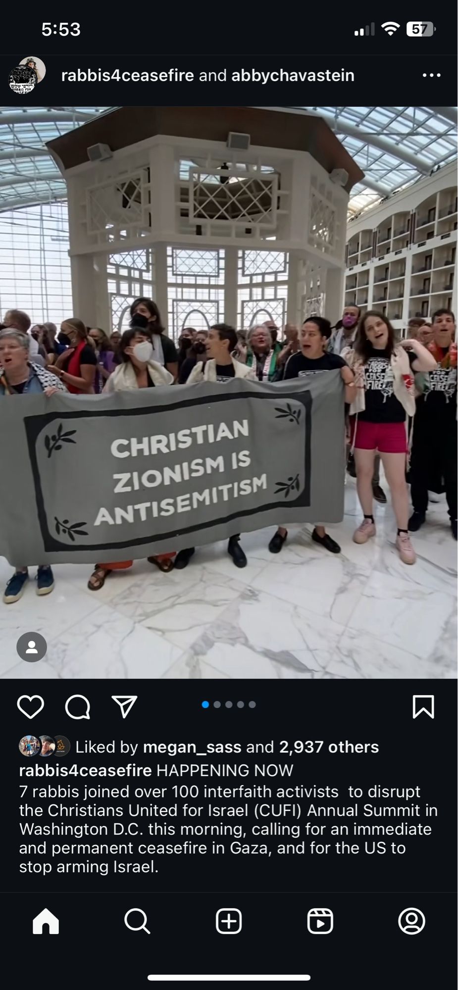 Screenshot from Rabbi's for Ceasefire Instagram.

A group holding a large gray sign that reads "Christian Zionism is antisemitism"

5:53
rabbis4ceasefire and abbychavastein
CHRISTIAN ZIONISM IS
ANTISEMITISM

rabbis4ceasefire HAPPENING NOW
7 rabbis joined over 100 interfaith activists to disrupt the Christians United for Israel (CUFI) Annual Summit in Washington D.C. this morning, calling for an immediate and permanent ceasefire in Gaza, and for the US to stop arming Israel.