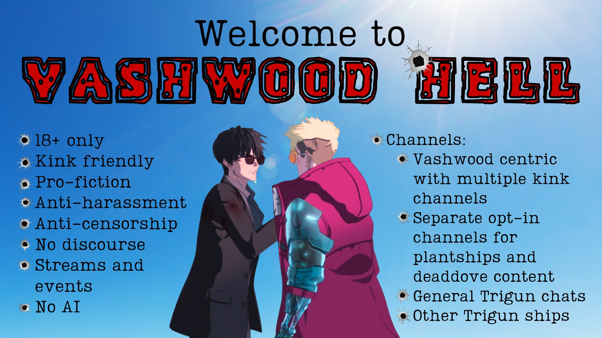 [Picture of Wolfwood grabbing Vash's collar aboard the sand steamer in Episode 9 of Trigun Stampede]

Welcome to Vashwood Hell Discord
18+ only, kink friendly, pro-fiction, anti-harassment, anti-censorship, no discourse, streams and events, no AI.

Channels: Vashwood centric with multiple kink channels. Separate opt-in chanenels for plantships and dead dove content. General Trigun chats, other Trigun ships.