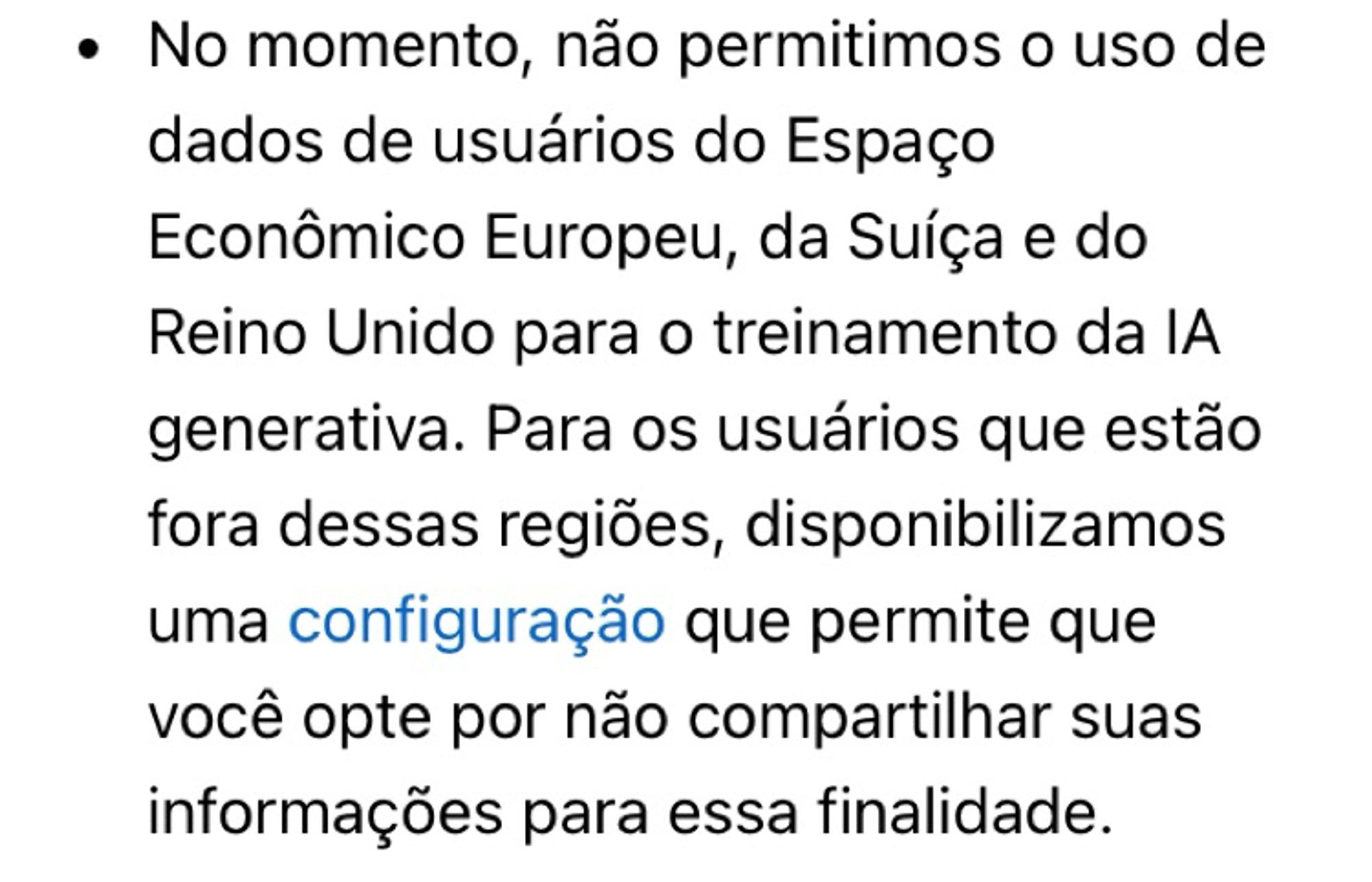 • No momento, não permitimos o uso de dados de usuários do Espaço
Econômico Europeu, da Suíça e do Reino Unido para o treinamento da lA generativa. Para os usuários que estão fora dessas regiões, disponibilizamos uma configuração que permite que você opte por não compartilhar suas informações para essa finalidade.