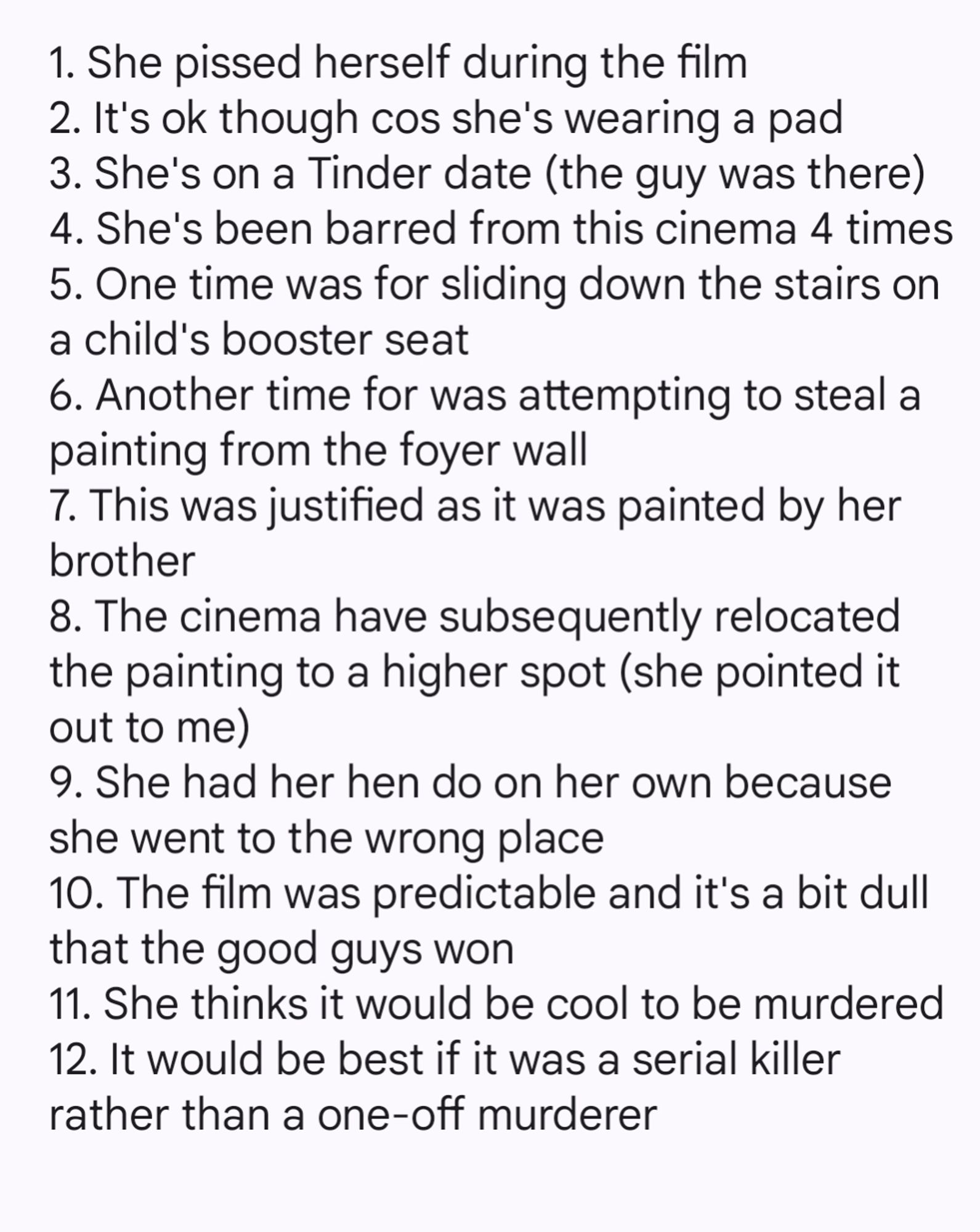 1. She pissed herself during the film
2. It's ok though cos she's wearing a pad
3. She's on a Tinder date (the guy was there)
4. She's been barred from this cinema 4 times
5. One time was for sliding down the stairs on a child's booster seat
6. Another time for was attempting to steal a painting from the foyer wall
7. This was justified as it was painted by her brother
8. The cinema have subsequently relocated the painting to a higher spot (she pointed it out to me)
9. She had her hen do on her own because she went to the wrong place
10. The film was predictable and it's a bit dull that the good guys won
11. She thinks it would be cool to be murdered 
12. It would be best if it was a serial killer rather than a one-off murderer