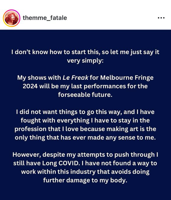 An Instagram screenshot of a Themme Fatale post. It reads, “I don’t know how to start this, so let me just say it very simply: 

My shoes with Le Freak for Melbourne Fringe will be my last performances for the foreseeable future.

I do not want things to go this way, and I have fought with everything I have to stay in the profession that I love because making art is the only thing that has ever made any sense to me.

However, despite my attempts to push through I still have Long COVID. I have not found a way to work within this industry that avoids doing further damage to my body.