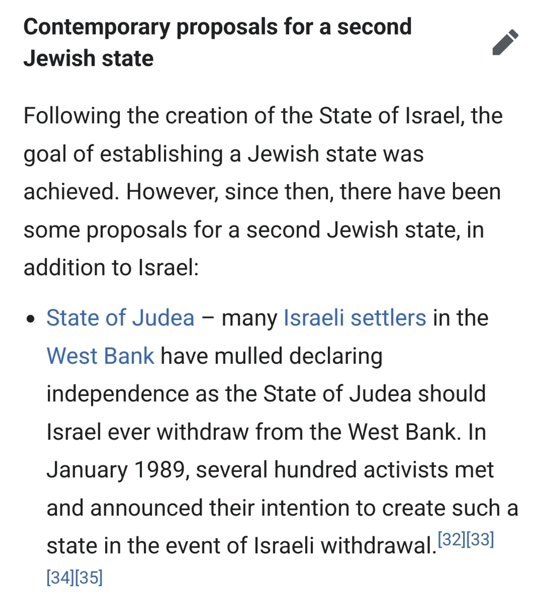 Contemporary proposals for a second Jewish state

Following the creation of the State of Israel, the goal of establishing a Jewish state was achieved. However, since then, there have been some proposals for a second Jewish state, in addition to Israel:

    State of Judea – many Israeli settlers in the West Bank have mulled declaring independence as the State of Judea should Israel ever withdraw from the West Bank. In January 1989, several hundred activists met and announced their intention to create such a state in the event of Israeli withdrawal.[32][33][34][35]