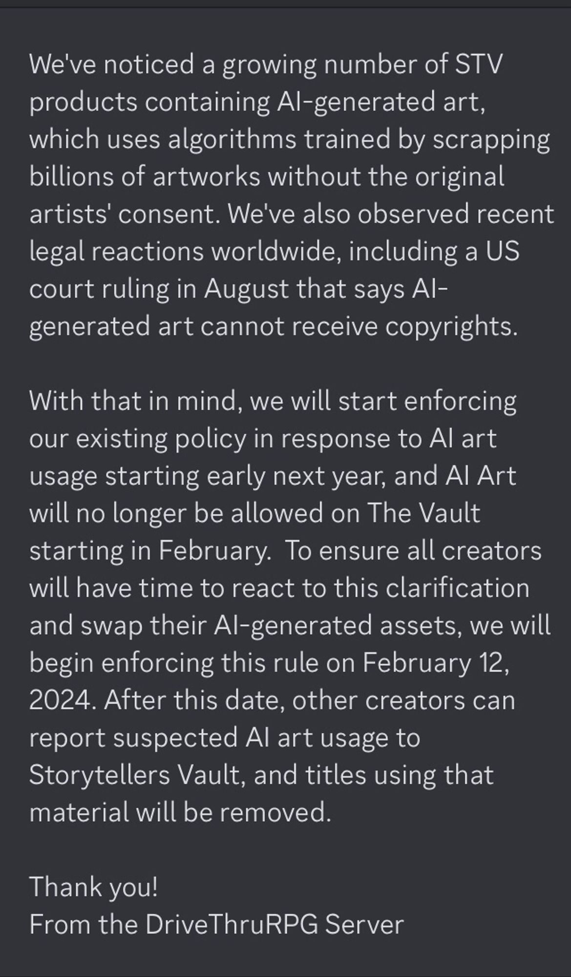 Text from the Storytellersvault Server that reads as follows: 
We've noticed a growing number of STV products containing AI-generated art, which uses algorithms trained by scrapping billions of artworks without the original artists' consent. We've also observed recent legal reactions worldwide, including a US court ruling in August that says AI-generated art cannot receive copyrights. 

With that in mind, we will start enforcing our existing policy in response to AI art usage starting early next year, and AI Art will no longer be allowed on The Vaul