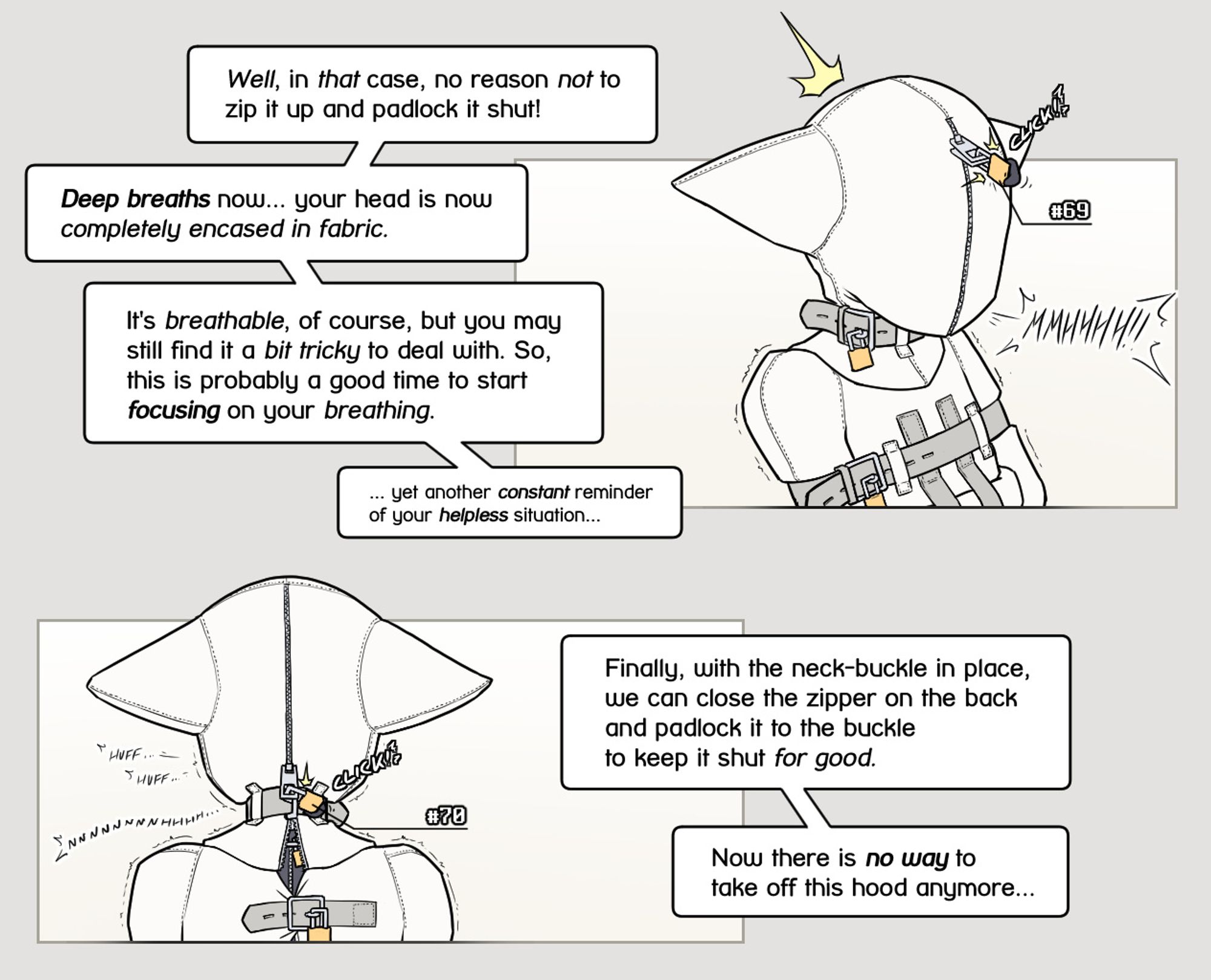 The zipper of the outer layer of the hood is zipped shut, and a padlock immediately locks it shut as well. Alodo complains loudly, as his face disappears completely inside the hood.
Yous: "Well, in that case, no reason not to zip it up and padlock it shut! Deep breaths now... your head is now completely encased in fabric. It's breathable, of course, but you may still find it a bit tricky to deal with. So, this is probably a good time to start focusing on your breathing. ... yet another constant reminder of your helpless situation..."

Back shot of the hood, as the back zipper is padlocked shut as well, fully encasing Alodo's head within the hood. Alodo is huffing and moaning softly.
Yous: "Finally, with the neck-buckle in place, we can close the zipper on the back and padlock it to the buckle to keep it shut for good. Now there is no way to take off this hood anymore..."