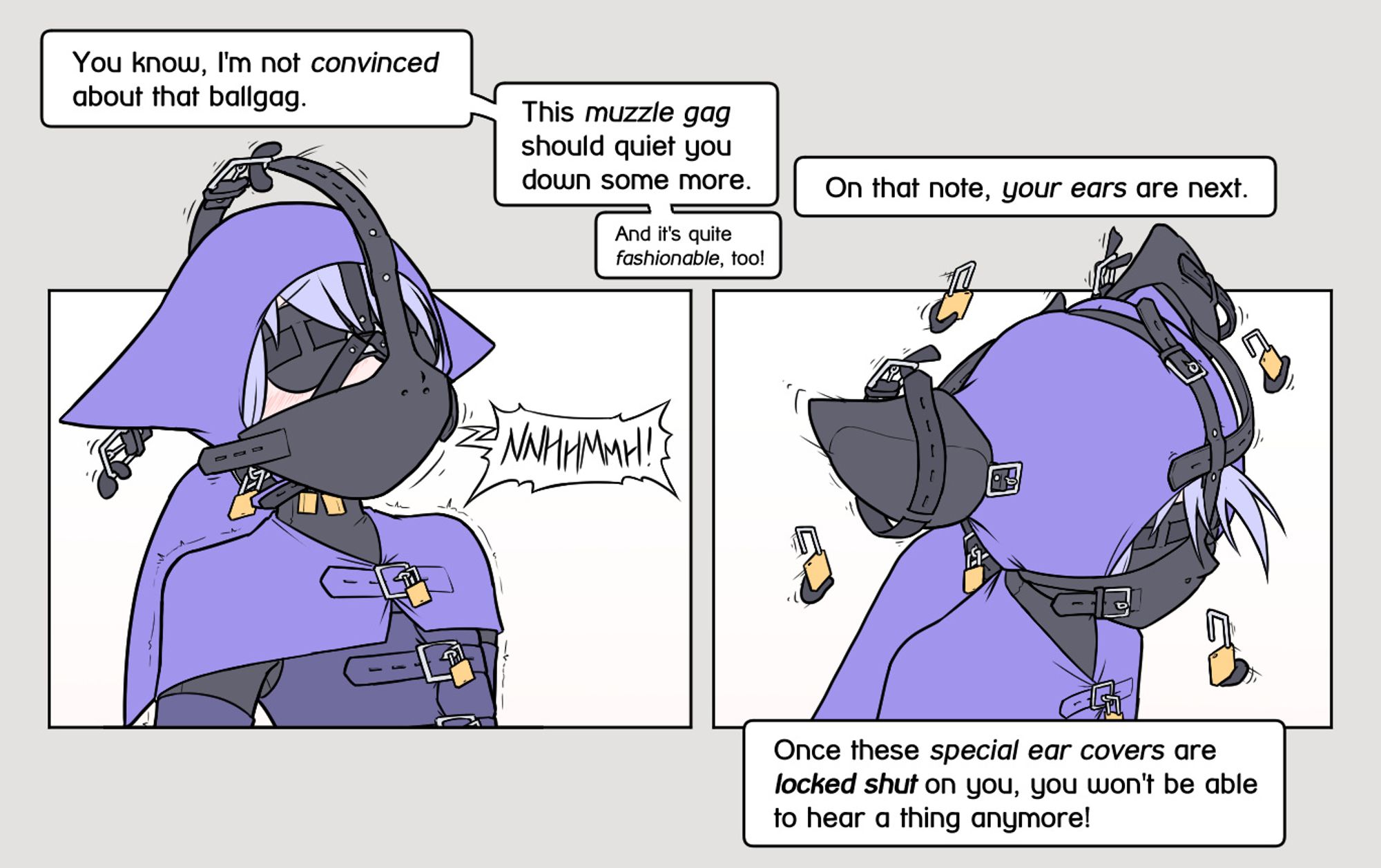 Yous: "You know, I'm not convinced about that ballgag. This muzzle gag should quiet you down some more. And it's quite fashionable, too!"
A muzzle gag floats onto Alodos face. Alodo protests loudly.
Yous: "On that note, your ears are next. Once these special ear covers are locked shut on you, you won't be able to hear a thing anymore!"
The buckles of the gag shut itself around Alodo's head, securing the gag in its place. Two cat-ear shaped covers with thick padding float onto his cat-ears. A set of padlocks is carried towards him.