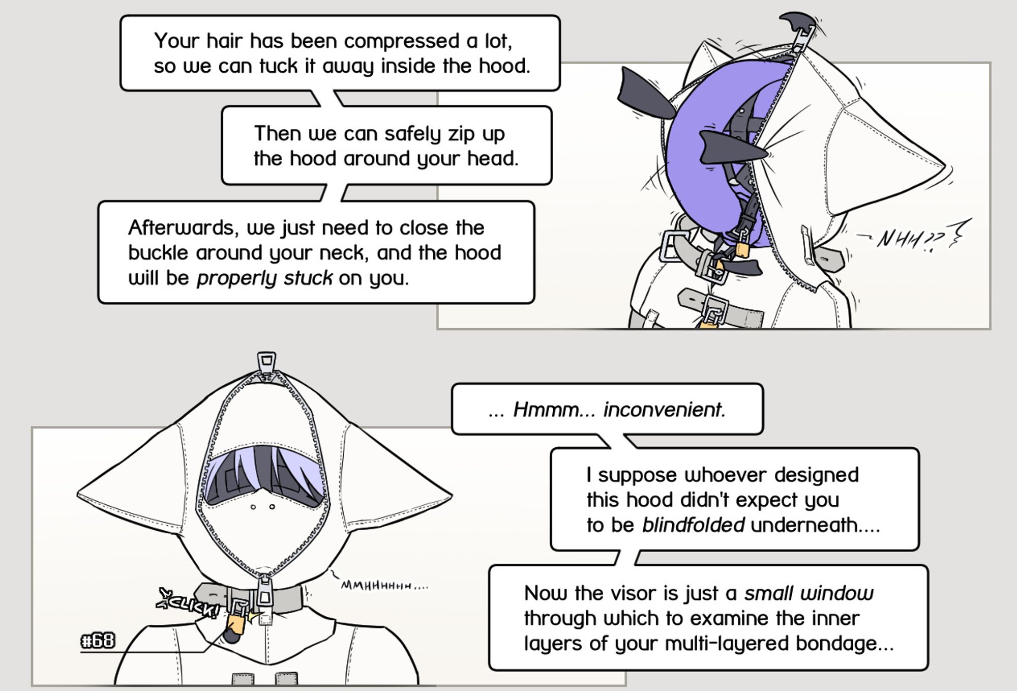 The hood gets pulled over Alodo's head. The rubber bag containing his hair floats upwards into the hood as well.
Yous: "Your hair has been compressed a lot, so we can tuck it away inside the hood. Then we can safely zip up the hood around your head. Afterwards, we just need to close the buckle around your neck, and the hood will be properly stuck on you."

Front shot of the hood as the buckle around Alodo's neck locks shut, securing the hood in place. We can see his blindfold through the visor.
Yous: "... Hmmm... inconvenient. I suppose whoever designed this hood didn't expect you
to be blindfolded underneath.... Now the visor is just a small window through which to examine the inner layers of your multi-layered bondage..."