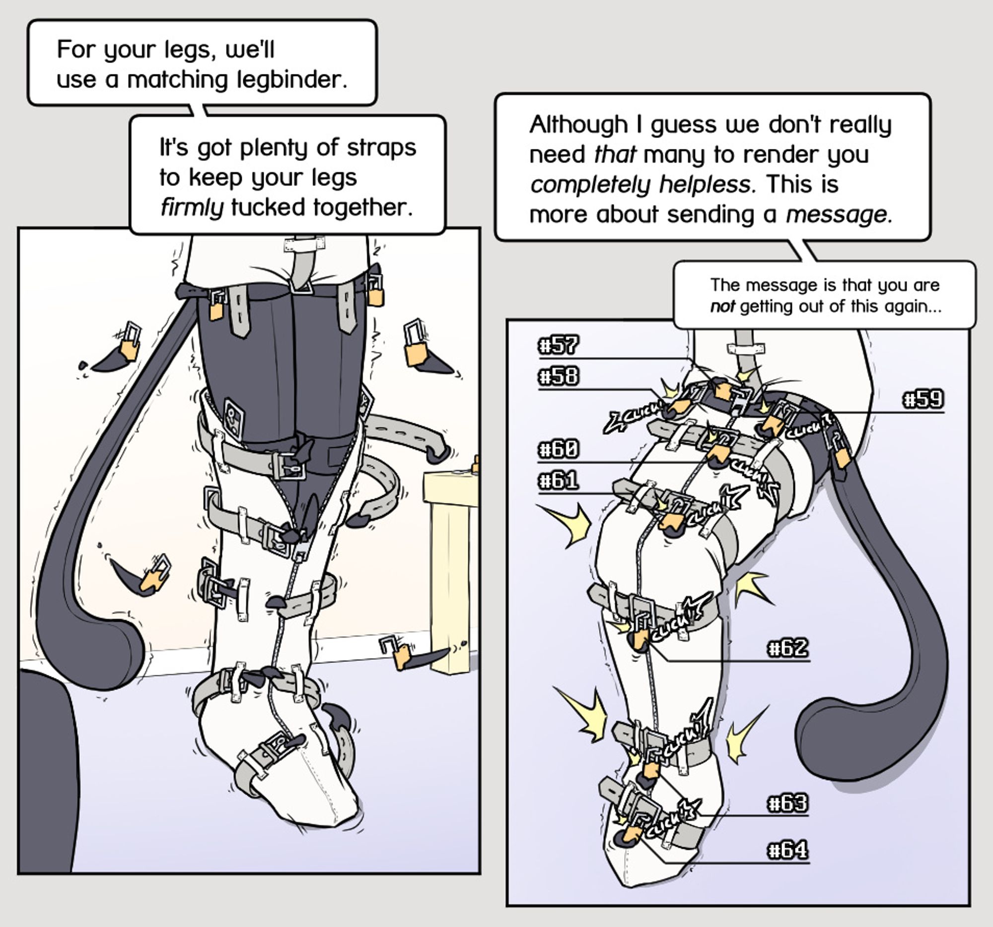 A white canvas legbinder with various straps is pulled up Alodo's still rubber-catsuit encased legs, while he is still standing upright. The act is heavily upsetting his balance though.
Yous: "For your legs, we'll use a matching legbinder. It's got plenty of straps to keep your legs firmly tucked together."

The various buckles lock shut around his legs, squeezing them together tightly.
Yous: "Although I guess we don't really need that many to render you completely helpless. This is more about sending a message."
Yous whispers: "The message is that you are not getting out of this again..."