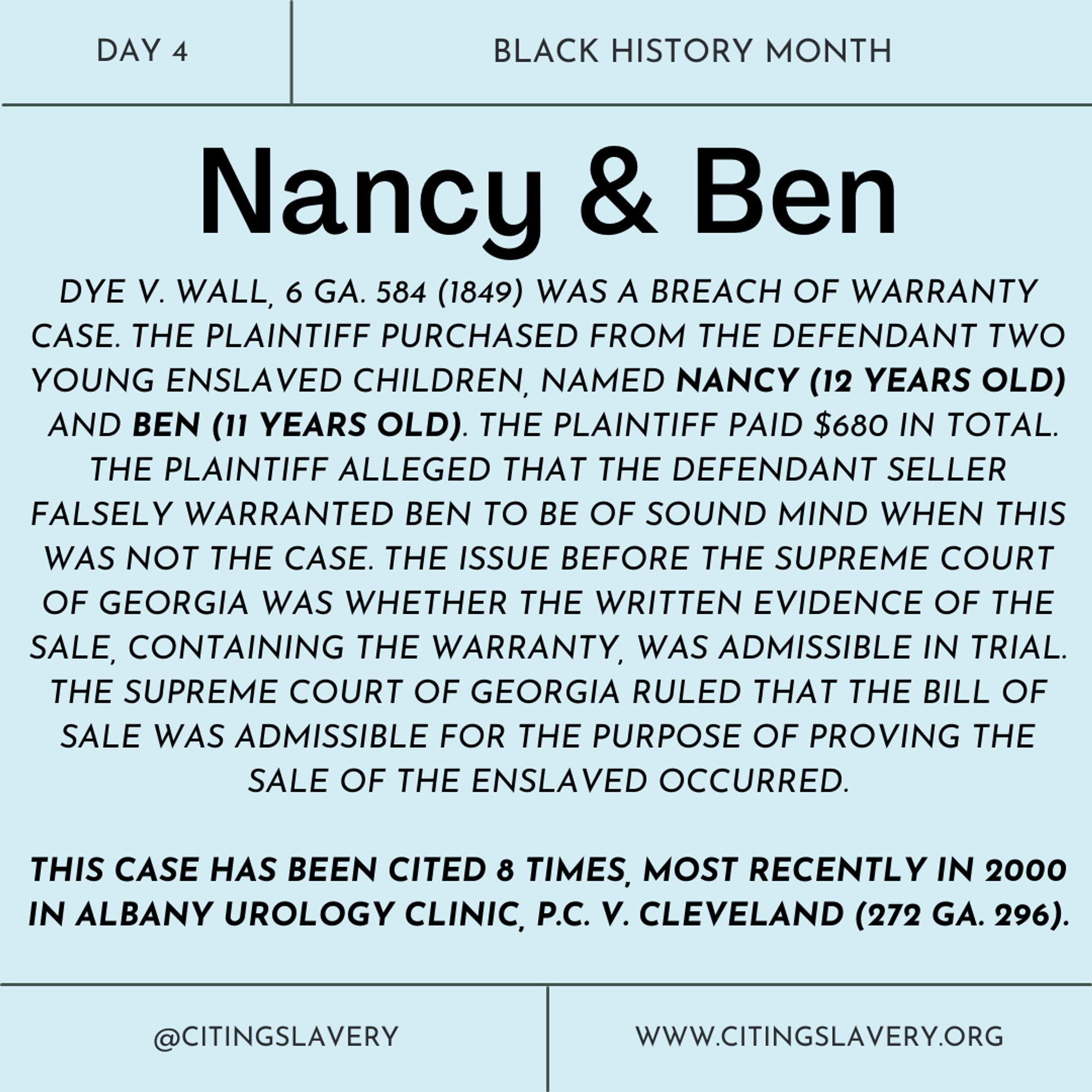 The photo is a light blue solid background with black text. At the top of the photo, the text reads: “Day 4. Black History Month.” Below, in very large letters, the text reads: “Nancy & Ben.” Below this name is a text box that reads: DYE V. WALL, 6 GA. 584 (1849) WAS A BREACH OF WARRANTY CASE. THE PLAINTIFF PURCHASED FROM THE DEFENDANT TWO YOUNG ENSLAVED CHILDREN, NAMED NANCY (12 YEARS OLD) AND BEN (11 YEARS OLD). THE PLAINTIFF PAID $680 IN TOTAL. THE PLAINTIFF ALLEGED THAT THE DEFENDANT SELLER FALSELY WARRANTED BEN TO BE OF SOUND MIND WHEN THIS WAS NOT THE CASE. THE ISSUE BEFORE THE SUPREME COURT OF GEORGIA WAS WHETHER THE WRITTEN EVIDENCE OF THE SALE, CONTAINING THE WARRANTY, WAS ADMISSIBLE IN TRIAL. THE SUPREME COURT OF GEORGIA RULED THAT THE BILL OF SALE WAS ADMISSIBLE FOR THE PURPOSE OF PROVING THE SALE OF THE ENSLAVED OCCURRED. THIS CASE HAS BEEN CITED 8 TIMES, MOST RECENTLY IN 2000 IN ALBANY UROLOGY CLINIC, P.C. V. CLEVELAND (272 GA. 296).”