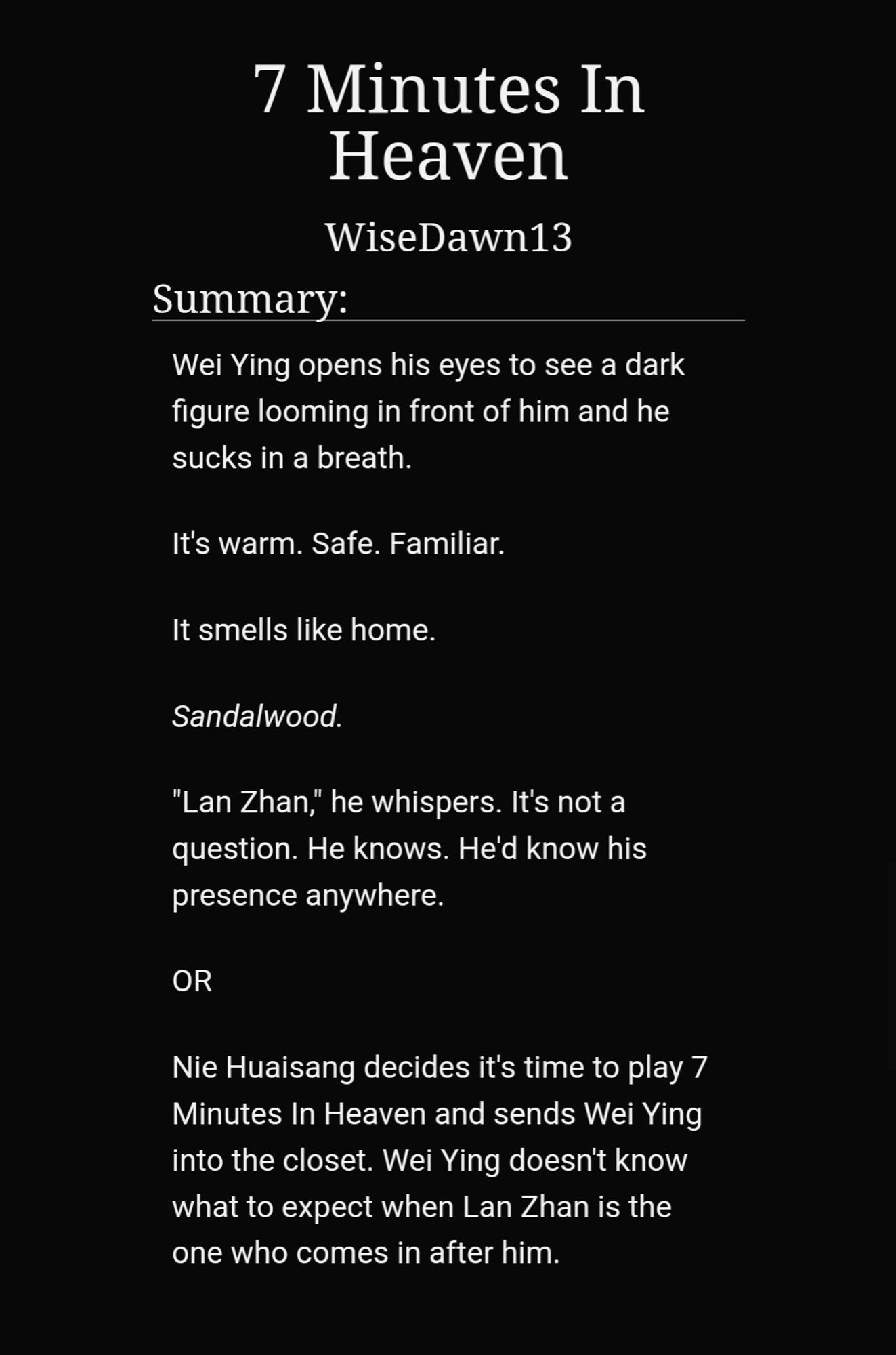 7 Minutes In Heaven
WiseDawn13
Summary:
Wei Ying opens his eyes to see a dark figure looming in front of him and he sucks in a breath.

It's warm. Safe. Familiar.

It smells like home.

Sandalwood.

"Lan Zhan," he whispers. It's not a question. He knows. He'd know his presence anywhere.

OR

Nie Huaisang decides it's time to play 7 Minutes In Heaven and sends Wei Ying into the closet. Wei Ying doesn't know what to expect when Lan Zhan is the one who comes in after him.