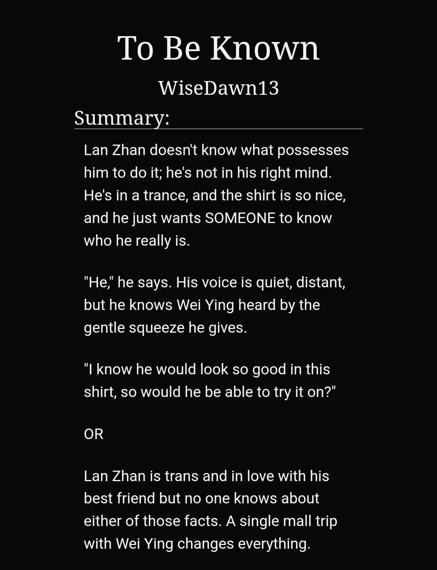 To Be Known
WiseDawn13
Summary:
Lan Zhan doesn't know what possesses him to do it; he's not in his right mind. He's in a trance, and the shirt is so nice, and he just wants SOMEONE to know who he really is.

"He," he says. His voice is quiet, distant, but he knows Wei Ying heard by the gentle squeeze he gives.

"I know he would look so good in this shirt, so would he be able to try it on?"

OR

Lan Zhan is trans and in love with his best friend but no one knows about either of those facts. A single mall trip with Wei Ying changes everything.