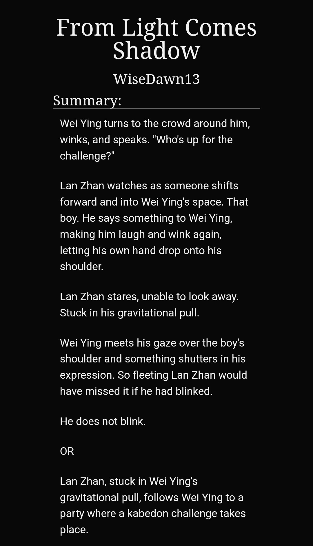 From Light Comes Shadow
WiseDawn13
Summary:
Wei Ying turns to the crowd around him, winks, and speaks. "Who's up for the challenge?"

Lan Zhan watches as someone shifts forward and into Wei Ying's space. That boy. He says something to Wei Ying, making him laugh and wink again, letting his own hand drop onto his shoulder.

Lan Zhan stares, unable to look away. Stuck in his gravitational pull.

Wei Ying meets his gaze over the boy's shoulder and something shutters in his expression. So fleeting Lan Zhan would have missed it if he had blinked.

He does not blink.

OR

Lan Zhan, stuck in Wei Ying's gravitational pull, follows Wei Ying to a party where a kabedon challenge takes place.