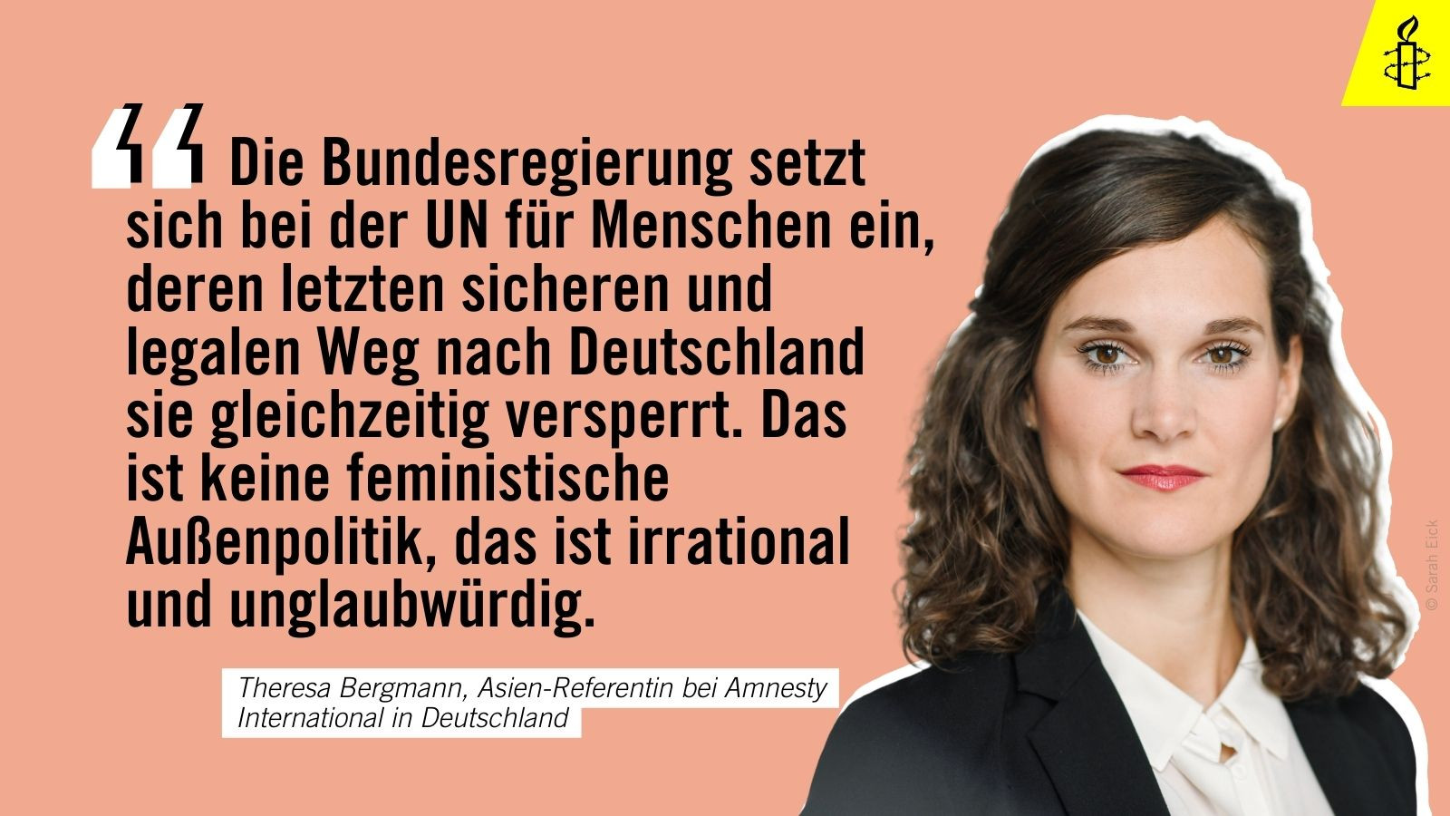 "Die Bundesregierung setzt sich bei der UN für Menschen ein, deren letzten sicheren und legalen Weg nach Deutschland sie gleichzeitig versperrt. Das ist keine feministische Außenpolitik, das ist irrational
und unglaubwürdig." - Theresa Bergmann, Asien-Referentin bei Amnesty International in Deutschland