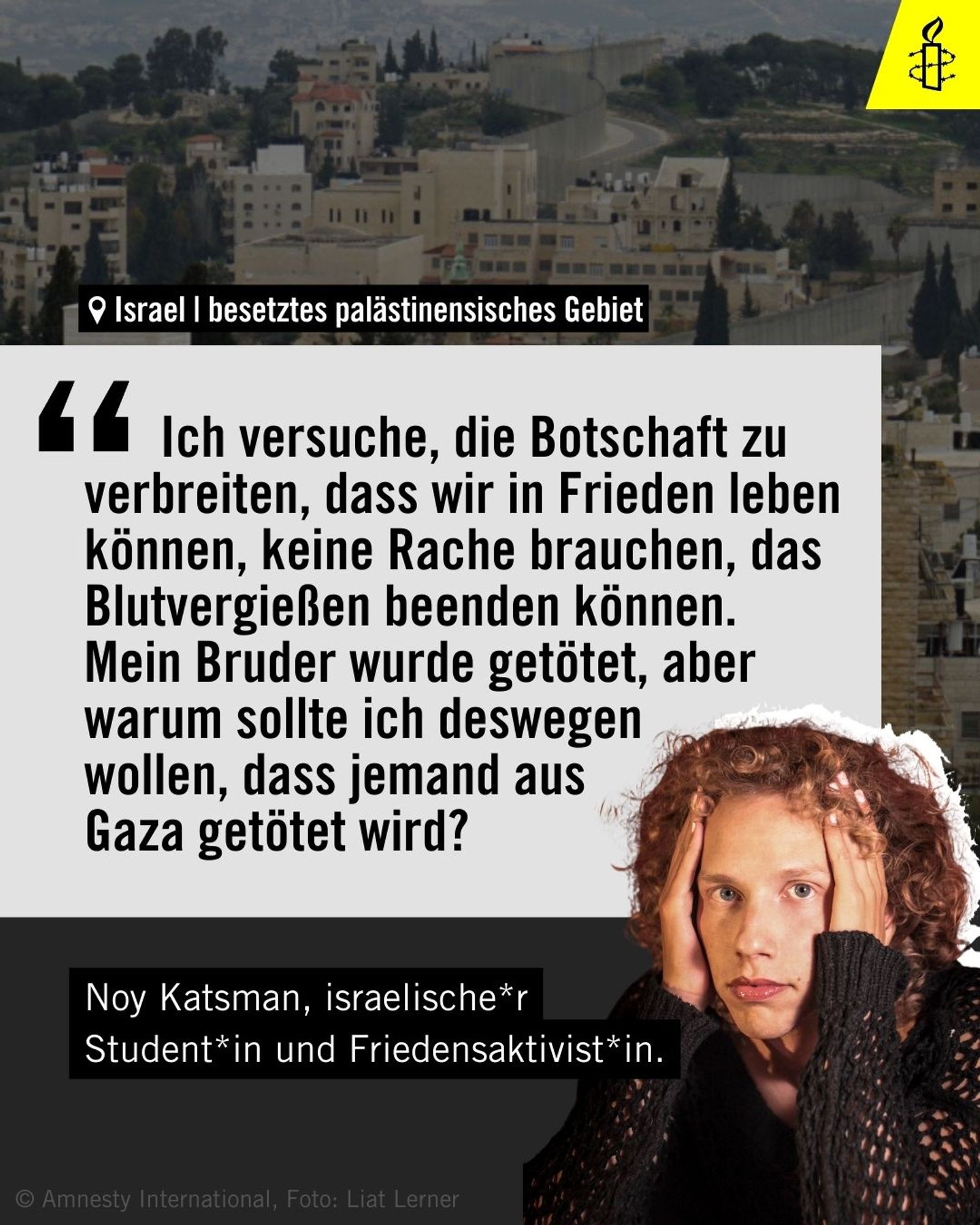 Noy Katsman, israelische*r Student*in und Friedensaktivit*in, sagt: „Ich versuche, die Botschaft zu verbreiten, dass wir in Frieden leben können, keine Rache brauchen, das Blutvergießen beenden können. Diese Dinge erscheinen mir offensichtlich. Mein Bruder wurde getötet, aber warum sollte ich deswegen wollen, dass jemand aus Gaza getötet wird?“