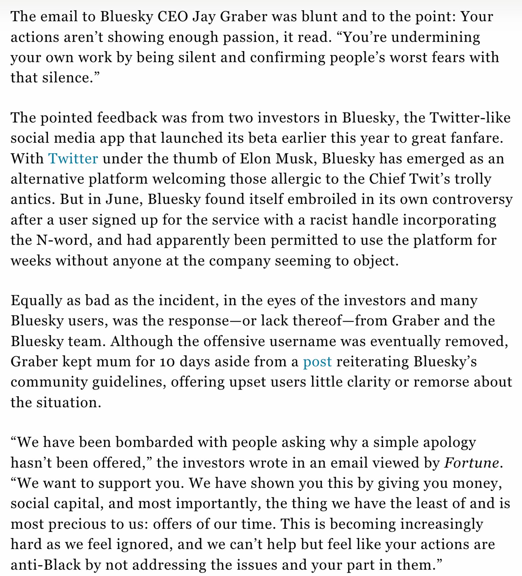 The email to Bluesky CEO Jay Graber was blunt and to the point: Your actions aren’t showing enough passion, it read. “You’re undermining your own work by being silent and confirming people’s worst fears with that silence.”

The pointed feedback was from two investors in Bluesky, the Twitter-like social media app that launched its beta earlier this year to great fanfare. With Twitter under the thumb of Elon Musk, Bluesky has emerged as an alternative platform welcoming those allergic to the Chief Twit’s trolly antics. But in June, Bluesky found itself embroiled in its own controversy after a user signed up for the service with a racist handle incorporating the N-word, and had apparently been permitted to use the platform for weeks without anyone at the company seeming to object.

Equally as bad as the incident, in the eyes of the investors and many Bluesky users, was the response—or lack thereof—from Graber and the Bluesky team. Although the offensive username was eventually removed,  G