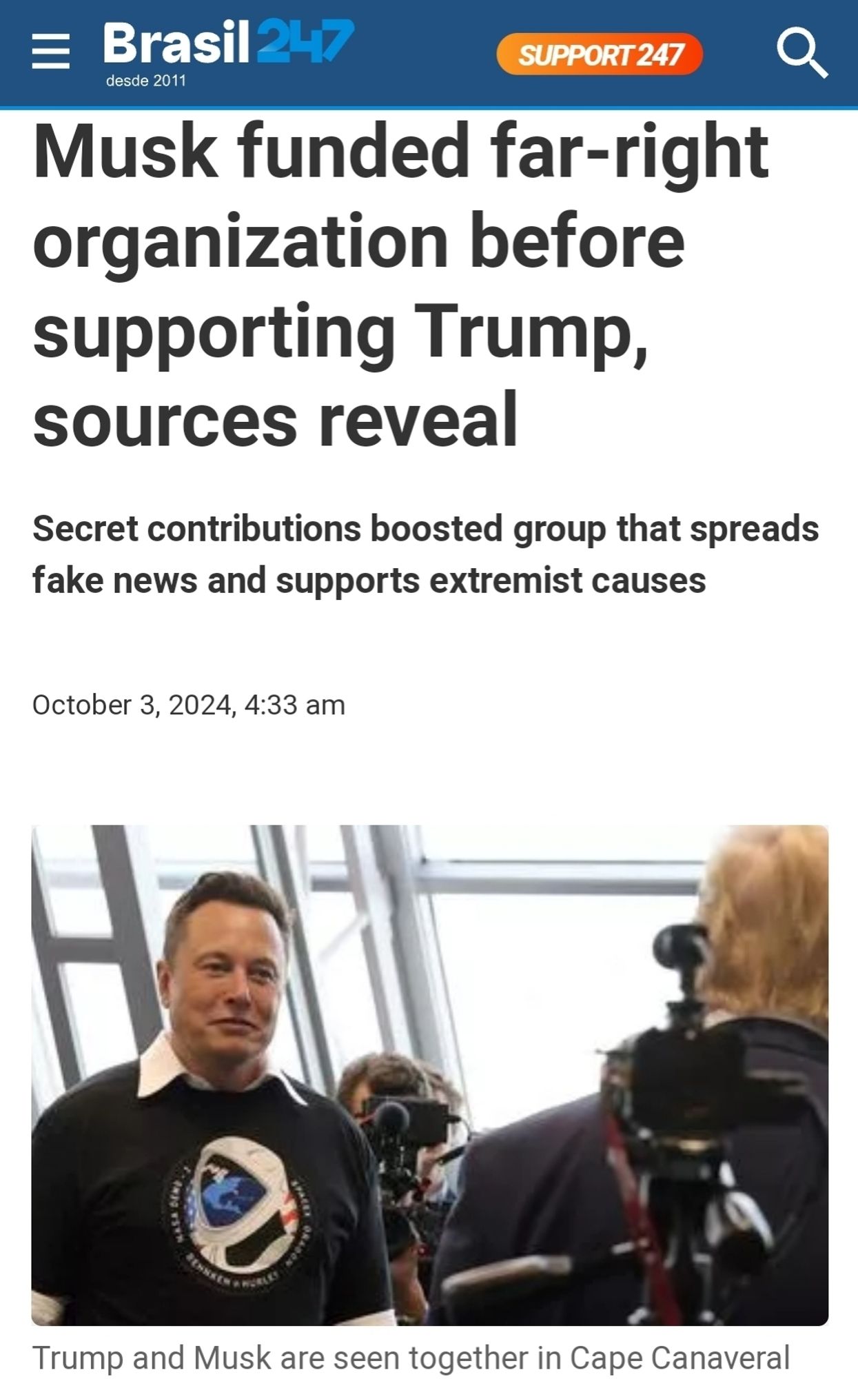 Brasil247
Musk funded far-right  organization before  supporting Trump,  sources reveal
  
Secret contributions boosted group that spreads  fake news and supports extremist causes  
October 3, 2024, 4:33 am  
picture with caption: Trump and Musk are seen together in Cape Canaveral